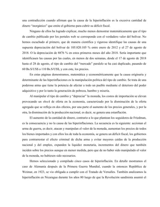 una contradicción cuando afirman que la causa de la hiperinflación es la excesiva cantidad de
dinero “inorgánico” que emite el gobierno para cubrir su déficit fiscal.
Ninguno de ellos ha logrado explicar, mucho menos demostrar matemáticamente que el tipo
de cambio publicado por los portales web se corresponde con el verdadero valor del bolívar. No
hemos escuchado al primero, que de manera científica y rigurosa identifique las causas de una
supuesta depreciación del bolívar de 105.820.105 % entre enero de 2012 y el 27 de agosto de
2018. O la depreciación de 8876 % en estos primeros meses del año 2018. Sería importante que
identificasen las causas por las cuales, en menos de dos semanas, desde el 17 de agosto de 2018
hasta el 28 de agosto, el tipo de cambio del “mercado” paralelo se ha casi duplicado, pasando de
60 Bs.S/US$ a 110 Bs.S/US$, y con este, los precios.
En estas páginas demostramos, matemática y econométricamente que la causa originaria y
determinante de las hiperinflaciones es la manipulación política del tipo de cambio. Se trata de una
poderosa arma que tiene la potencia de afectar a todo un pueblo mediante el deterioro del poder
adquisitivo y por lo tanto la generación de pobreza, hambre y miseria.
Al manipular el tipo de cambio y “depreciar” la moneda, los costos de importación se elevan
provocando un shock de oferta en la economía, caracterizado por la disminución de la oferta
agregada que se refleja en dos efectos, por una parte el aumento de los precios generales, y por la
otra, la disminución de la producción nacional, es decir, se genera una estanflación.
El aumento de la cantidad de dinero, contrario a lo que plantean los seguidores de Friedman,
es la consecuencia y no la causa de las hiperinflaciones. La secuencia es la siguiente: accionan el
arma de guerra, es decir, atacan y manipulan el valor de la moneda, aumentan los precios de todos
los bienes importados y con ellos los de toda la economía, se genera un déficit fiscal, los gobiernos
para contrarrestar el efecto criminal de dicha arma y evitar mayores caídas de la producción
nacional y del empleo, expanden la liquidez monetaria, incrementos del dinero que también
inciden sobre los precios aunque en menor medida, pero que de no haber sido manipulado el valor
de la moneda, no hubiesen sido necesarios.
Hemos seleccionado y compilado cinco casos de hiperinflación. En detalle mostramos el
caso de Alemania después de la Primera Guerra Mundial, cuando la entonces República de
Weimar, en 1923, se vio obligada a cumplir con el Tratado de Versalles. También analizamos la
hiperinflación en Nicaragua durante los años 80 luego de que la Revolución sandinista asumió el
 