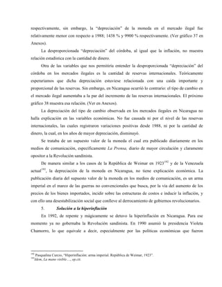 respectivamente, sin embargo, la “depreciación” de la moneda en el mercado ilegal fue
relativamente menor con respecto a 1988; 1438 % y 9900 % respectivamente. (Ver gráfico 37 en
Anexos).
La desproporcionada “depreciación” del córdoba, al igual que la inflación, no muestra
relación estadística con la cantidad de dinero.
Otra de las variables que nos permitiría entender la desproporcionada “depreciación” del
córdoba en los mercados ilegales es la cantidad de reservas internacionales. Teóricamente
esperaríamos que dicha depreciación estuviese relacionada con una caída importante y
proporcional de las reservas. Sin embargo, en Nicaragua ocurrió lo contrario: el tipo de cambio en
el mercado ilegal aumentaba a la par del incremento de las reservas internacionales. El próximo
gráfico 38 muestra esa relación. (Ver en Anexos).
La depreciación del tipo de cambio observada en los mercados ilegales en Nicaragua no
halla explicación en las variables económicas. No fue causada ni por el nivel de las reservas
internacionales, las cuales registraron variaciones positivas desde 1988, ni por la cantidad de
dinero, la cual, en los años de mayor depreciación, disminuyó.
Se trataba de un supuesto valor de la moneda el cual era publicado diariamente en los
medios de comunicación, específicamente La Prensa, diario de mayor circulación y claramente
opositor a la Revolución sandinista.
De manera similar a los casos de la República de Weimar en 1923192
y de la Venezuela
actual193
, la depreciación de la moneda en Nicaragua, no tiene explicación económica. La
publicación diaria del supuesto valor de la moneda en los medios de comunicación, es un arma
imperial en el marco de las guerras no convencionales que busca, por la vía del aumento de los
precios de los bienes importados, incidir sobre las estructuras de costos e inducir la inflación, y
con ello una desestabilización social que conlleve al derrocamiento de gobiernos revolucionarios.
5. Solución a la hiperinflación
En 1992, de repente y mágicamente se detuvo la hiperinflación en Nicaragua. Para ese
momento ya no gobernaba la Revolución sandinista. En 1990 asumió la presidencia Violeta
Chamorro, lo que equivale a decir, especialmente por las políticas económicas que fueron
192
Pasqualina Curcio, “Hiperinflación: arma imperial. República de Weimar, 1923”.
193
Idem, La mano visible…, op.cit.
 