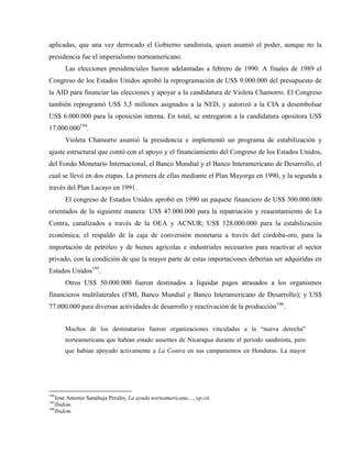 aplicadas, que una vez derrocado el Gobierno sandinista, quien asumió el poder, aunque no la
presidencia fue el imperialismo norteamericano.
Las elecciones presidenciales fueron adelantadas a febrero de 1990. A finales de 1989 el
Congreso de los Estados Unidos aprobó la reprogramación de US$ 9.000.000 del presupuesto de
la AID para financiar las elecciones y apoyar a la candidatura de Violeta Chamorro. El Congreso
también reprogramó US$ 3,5 millones asignados a la NED, y autorizó a la CIA a desembolsar
US$ 6.000.000 para la oposición interna. En total, se entregaron a la candidatura opositora US$
17.000.000194
.
Violeta Chamorro asumió la presidencia e implementó un programa de estabilización y
ajuste estructural que contó con el apoyo y el financiamiento del Congreso de los Estados Unidos,
del Fondo Monetario Internacional, el Banco Mundial y el Banco Interamericano de Desarrollo, el
cual se llevó en dos etapas. La primera de ellas mediante el Plan Mayorga en 1990, y la segunda a
través del Plan Lacayo en 1991.
El congreso de Estados Unidos aprobó en 1990 un paquete financiero de US$ 300.000.000
orientados de la siguiente manera: US$ 47.000.000 para la repatriación y reasentamiento de La
Contra, canalizados a través de la OEA y ACNUR; US$ 128.000.000 para la estabilización
económica, el respaldo de la caja de conversión monetaria a través del córdoba-oro, para la
importación de petróleo y de bienes agrícolas e industriales necesarios para reactivar el sector
privado, con la condición de que la mayor parte de estas importaciones deberían ser adquiridas en
Estados Unidos195
.
Otros US$ 50.000.000 fueron destinados a liquidar pagos atrasados a los organismos
financieros multilaterales (FMI, Banco Mundial y Banco Interamericano de Desarrollo); y US$
77.000.000 para diversas actividades de desarrollo y reactivación de la producción196
.
Muchos de los destinatarios fueron organizaciones vinculadas a la “nueva derecha”
norteamericana que habían estado ausentes de Nicaragua durante el periodo sandinista, pero
que habían apoyado activamente a La Contra en sus campamentos en Honduras. La mayor
194
José Antonio Sanahuja Perales, La ayuda norteamericana…, op.cit.
195
Ibidem.
196
Ibidem.
 