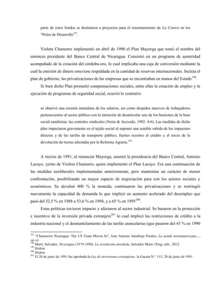 parte de estos fondos se destinaron a proyectos para el reasentamiento de La Contra en los
“Polos de Desarrollo197
.
Violeta Chamorro implementó en abril de 1990 el Plan Mayorga que tomó el nombre del
entonces presidente del Banco Central de Nicaragua. Consistió en un programa de austeridad
acompañado de la creación del córdoba-oro, lo cual implicaba una caja de conversión mediante la
cual la emisión de dinero estuviese respaldada en la cantidad de reservas internacionales. Incluía el
plan de gobierno, las privatizaciones de las empresas que se encontraban en manos del Estado198
.
Si bien dicho Plan prometió compensaciones sociales, entre ellas la creación de empleo y la
ejecución de programas de seguridad social, ocurrió lo contrario:
se observó una erosión inmediata de los salarios, así como despidos masivos de trabajadores
pertenecientes al sector público con la intención de desarticular uno de los bastiones de la base
social sandinista: las centrales sindicales (Neira & Acevedo, 1992: 4-6). Las medidas de dicho
plan impactaron gravemente en el tejido social al suponer una notable subida de los impuestos
directos y de las tarifas de transporte público, fuertes recortes al crédito y el inicio de la
devolución de tierras afectadas por la Reforma Agraria.199
A inicios de 1991, al renunciar Mayorga, asumió la presidencia del Banco Central, Antonio
Lacayo, yerno de Violeta Chamorro, quien implementó el Plan Lacayo. Era una continuación de
las medidas neoliberales implementadas anteriormente, pero mantenían un carácter de menor
confrontación, posibilitando un mayor espacio de negociación para con los actores sociales y
económicos. Se devaluó 400 % la moneda, continuaron las privatizaciones y se restringió
nuevamente la capacidad de demanda lo que implicó un aumento acelerado del desempleo que
pasó del 32,5 % en 1988 a 53,6 % en 1994, y a 65 % en 1995200
.
Estas políticas tuvieron impacto y afectaron al sector industrial. Se basaron en la protección
e incentivo de la inversión privada extranjera201
lo cual implicó las restricciones de crédito a la
industria nacional y el desmantelamiento de las tarifas arancelarias (que pasaron del 43 % en 1990
197
“Chamorros Nicaragua: The US Team Moves In”, José Antonio Sanahuja Perales, La ayuda norteamericana…,
op.cit.
198
Martí, Salvador, Nicaragua (1979-1990). La revolución enredada, Salvador Martí i Puig; edit., 2012.
199
Ibidem.
200
Ibidem.
201
El 20 de junio de 1991 fue aprobada la Ley de inversiones extranjeras. la Gaceta N.° 113, 20 de junio de 1991.
 