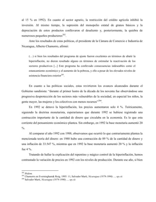 al 15 % en 1992). En cuanto al sector agrario, la restricción del crédito agrícola inhibió la
inversión. Al mismo tiempo, la supresión del monopolio estatal de granos básicos y la
depreciación de estos productos conllevaron el desaliento y, posteriormente, la quiebra de
numerosos pequeños productores202
.
Ante los resultados de estas políticas, el presidente de la Cámara de Comercio e Industria de
Nicaragua, Alberto Chamorro, afirmó:
(…) si bien los resultados del programa de ajuste fueron excelentes en términos de abatir la
hiperinflación, no dieron resultado alguno en términos de estimular la reactivación de los
sectores productivos [...] Este programa ha conllevado consecuencias indeseables como el
estancamiento económico y el aumento de la pobreza, y ello a pesar de los elevados niveles de
asistencia financiera exterior203
.
En cuanto a las políticas sociales, estas revirtieron los avances alcanzados durante el
Gobierno sandinista: “durante el primer lustro de la década de los noventa fue observándose una
progresiva desprotección de los sectores más vulnerables de la sociedad, en especial los niños, la
gente mayor, las mujeres y los colectivos con menos recursos”204
.
En 1992 se detuvo la hiperinflación, los precios aumentaron solo 4 %. Teóricamente,
siguiendo la doctrina monetarista, esperaríamos que durante 1992 se hubiese registrado una
contracción importante de la cantidad de dinero que circulaba en la economía. Es lo que esta
corriente del pensamiento económico plantea. Sin embargo, en 1992 la base monetaria aumentó 20
%.
Al comparar el año 1992 con 1988, observamos que ocurrió lo que contrariamente plantea la
mencionada teoría del dinero: en 1988 hubo una contracción de 89 % de la cantidad de dinero y
una inflación de 33.547 %, mientras que en 1992 la base monetaria aumentó 20 % y la inflación
fue 4 %.
Tratando de hallar la explicación del repentino y mágico control de la hiperinflación, hemos
contrastado la variación de precios en 1992 con los niveles de producción. Durante ese año, si bien
202
Ibidem.
203
Chamorro en Everningham& Roig, 1995: 11, Salvador Martí, Nicaragua (1979-1990)…, op.cit.
204
Salvador Martí, Nicaragua (1979-1990)…, op.cit.
 