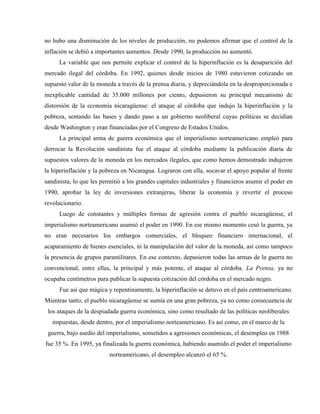 no hubo una disminución de los niveles de producción, no podemos afirmar que el control de la
inflación se debió a importantes aumentos. Desde 1990, la producción no aumentó.
La variable que nos permite explicar el control de la hiperinflación es la desaparición del
mercado ilegal del córdoba. En 1992, quienes desde inicios de 1980 estuvieron cotizando un
supuesto valor de la moneda a través de la prensa diaria, y depreciándola en la desproporcionada e
inexplicable cantidad de 35.000 millones por ciento, depusieron su principal mecanismo de
distorsión de la economía nicaragüense: el ataque al córdoba que indujo la hiperinflación y la
pobreza, sentando las bases y dando paso a un gobierno neoliberal cuyas políticas se decidían
desde Washington y eran financiadas por el Congreso de Estados Unidos.
La principal arma de guerra económica que el imperialismo norteamericano empleó para
derrocar la Revolución sandinista fue el ataque al córdoba mediante la publicación diaria de
supuestos valores de la moneda en los mercados ilegales, que como hemos demostrado indujeron
la hiperinflación y la pobreza en Nicaragua. Lograron con ella, socavar el apoyo popular al frente
sandinista, lo que les permitió a los grandes capitales industriales y financieros asumir el poder en
1990, aprobar la ley de inversiones extranjeras, liberar la economía y revertir el proceso
revolucionario.
Luego de constantes y múltiples formas de agresión contra el pueblo nicaragüense, el
imperialismo norteamericano asumió el poder en 1990. En ese mismo momento cesó la guerra, ya
no eran necesarios los embargos comerciales, el bloqueo financiero internacional, el
acaparamiento de bienes esenciales, ni la manipulación del valor de la moneda, así como tampoco
la presencia de grupos paramilitares. En ese contexto, depusieron todas las armas de la guerra no
convencional, entre ellas, la principal y más potente, el ataque al córdoba. La Prensa, ya no
ocupaba centímetros para publicar la supuesta cotización del córdoba en el mercado negro.
Fue así que mágica y repentinamente, la hiperinflación se detuvo en el país centroamericano.
Mientras tanto, el pueblo nicaragüense se sumía en una gran pobreza, ya no como consecuencia de
los ataques de la despiadada guerra económica, sino como resultado de las políticas neoliberales
impuestas, desde dentro, por el imperialismo norteamericano. Es así como, en el marco de la
guerra, bajo asedio del imperialismo, sometidos a agresiones económicas, el desempleo en 1988
fue 35 %. En 1995, ya finalizada la guerra económica, habiendo asumido el poder el imperialismo
norteamericano, el desempleo alcanzó el 65 %.
 