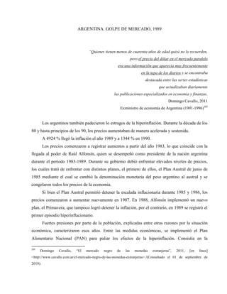 ARGENTINA. GOLPE DE MERCADO, 1989
“Quienes tienen menos de cuarenta años de edad quizá no lo recuerden,
pero el precio del dólar en el mercado paralelo
era una información que aparecía muy frecuentemente
en la tapa de los diarios y se encontraba
destacada entre las series estadísticas
que actualizaban diariamente
las publicaciones especializados en economía y finanzas.
Domingo Cavallo, 2011
Exministro de economía de Argentina (1991-1996)205
Los argentinos también padecieron lo estragos de la hiperinflación. Durante la década de los
80 y hasta principios de los 90, los precios aumentaban de manera acelerada y sostenida.
A 4924 % llegó la inflación el año 1989 y a 1344 % en 1990.
Los precios comenzaron a registrar aumentos a partir del año 1983, lo que coincide con la
llegada al poder de Raúl Alfonsín, quien se desempeñó como presidente de la nación argentina
durante el período 1983-1989. Durante su gobierno debió enfrentar elevados niveles de precios,
los cuales trató de enfrentar con distintos planes, el primero de ellos, el Plan Austral de junio de
1985 mediante el cual se cambió la denominación monetaria del peso argentino al austral y se
congelaron todos los precios de la economía.
Si bien el Plan Austral permitió detener la escalada inflacionaria durante 1985 y 1986, los
precios comenzaron a aumentar nuevamente en 1987. En 1988, Alfonsín implementó un nuevo
plan, el Primavera, que tampoco logró detener la inflación, por el contrario, en 1989 se registró el
primer episodio hiperinflacionario.
Fuertes presiones por parte de la población, explicadas entre otras razones por la situación
económica, caracterizaron esos años. Entre las medidas económicas, se implementó el Plan
Alimentario Nacional (PAN) para paliar los efectos de la hiperinflación. Consistía en la
205
Domingo Cavallo, “El mercado negro de las monedas extranjeras”, 2011, [en línea]
<http://www.cavallo.com.ar/el-mercado-negro-de-las-monedas-extranjeras>./(Consultado el 01 de septiembre de
2018).
 
