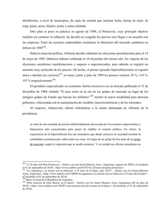 distribución, a nivel de municipios, de cajas de comida que incluían leche, harina de maíz, de
trigo, pasta, arroz, frijoles, aceite y carne enlatada.
Otro plan se puso en práctica en agosto de 1988, el Primavera, cuyo principal objetivo
también era contener la inflación. Se decidió no congelar los precios sino llegar a un acuerdo con
las empresas. Entre las acciones emprendidas resaltamos la liberación del mercado cambiario en
febrero de 1989206
.
Dada la situación política, Alfonsín decidió adelantar las elecciones presidenciales para el 14
de mayo de 1989. Debieron haberse celebrado el 10 diciembre del mismo año. En vísperas de las
elecciones sucedieron manifestaciones y saqueos a supermercados, pero además se registró un
aumento muy acelerado de los precios. De hecho, el primer episodio hiperinflacionario se registró
antes y durante los comicios207
, en mayo, junio y julio de 1989 los precios variaron 78 %, 114 %,
197 % respectivamente208
.
El periódico especializado en economía Ámbito financiero en un artículo publicado el 15 de
diciembre de 1989, titulado “El país entró en la era de los golpes de mercado en lugar de los
antiguos golpes de Estado que hacían los militares”209
mostró la nueva modalidad para derrocar
gobiernos, relacionada con la manipulación de variables macroeconómicas y de los mercados.
Al respecto, Adamovsky afirmó refiriéndose a la salida adelantada de Alfonsín de la
presidencia:
se trató de una escalada de precios deliberadamente provocada por los sectores empresariales y
financieros más concentrados para poner de rodillas al sistema político. En efecto, la
experiencia de la hiperinflación fue tan traumática que desde entonces la sociedad reclamó la
estabilidad económica por sobre todas las cosas. En lugar de un golpe de Ese trató de un golpe
de mercado, según la expresión que se acuñó entonces. Y en verdad sus efectos inmediatos no
206
“A 20 años del Plan Primavera”, Ámbito.com [en línea] (Buenos Aires, Argentina), (agosto de 2008). (Consultado
el 01 de septiembre de 2018). <http://www.ambito.com/414514-a-20-anos-del-plan-primavera>.
207
“La Argentina y su drama con la inflación: a 25 años de la híper, julio 2014”, Ámbito.com [en línea] (Buenos
Aires, Argentina), <http://www.ambito.com/748406-la-argentina-y-su-drama-con-la-inflacion-a-25-anos-de-la-hiper>.
(Consultado el 01 de septiembre de 2018).
208
Banco Central de la República de Argentina.
209
“Otra creación de Julio Ramos en el diario”, Ámbito.com [en línea] (Buenos Aires, Argentina), (08 de julio de
2015), <http://www.ambito.com/798207-otra-creacion-de-julio-ramos-en-el-diario>. (Consultado el 01 de septiembre
de 2018).
 