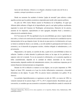 fueron del todo diferentes: Alfonsín se vio obligado a abandonar el poder antes del fin de su
mandato y entregar la presidencia a su sucesor.210
Desde ese momento fue acuñado el término “golpe de mercado” para referirse a todas
aquellas acciones que los poderes económicos emprenden para incidir sobre aspectos políticos.
En julio de 1989, Carlos Menen asumió la Presidencia de la República. Al igual que
Alfonsín debió enfrentar el flagelo de la hiperinflación, para lo cual aplicó políticas neoliberales
siguiendo la receta del Consenso de Washington: privatizaciones, liberación de los precios,
aumento de los impuestos, especialmente al valor agregado, disciplina fiscal y monetaria y
reducción de la cantidad de dinero.
El 27 de marzo de 1991 fue aprobada la ley de convertibilidad, que estuvo vigente durante
once años y se basó en la restricción de la emisión monetaria en función de la cantidad de reservas
internacionales de las que disponía el país. Se trata de un paso previo a la dolarización, en la que
se limita la cantidad de dinero a ser emitida, y con ella también la participación del Estado en la
economía y en el desarrollo de programas sociales, viéndose obligado al endeudamiento y a la
privatización.
Mágicamente y de repente, en cuestión de días, a partir de la convertibilidad se detuvo la
inflación. También se había detenido la publicación diaria en las tapas de los periódicos, el
supuesto valor de la moneda. Ya no era necesaria la información, ya la economía argentina se
había cuasidolarizado, dependía de la cantidad de dólares atesoradas en las reservas
internacionales, dependía también del endeudamiento externo y las condiciones impuestas por el
sistema financiero internacional para su otorgamiento.
Durante los 80 la inflación se mantuvo en tres dígitos, con un pico importante en 1984.
Siguió así hasta 1991, momento en el que los niveles inflacionarios comenzaron a descender
ubicándose en dos dígitos. Ya para 1992, los precios fueron controlados (ver gráfico 39 en
Anexos).
Los períodos hiperinflacionarios se registraron en julio de 1989 y en marzo de 1990. La
variación mensual de los precios llegó a 197 % y 96 % respectivamente. Recordemos que, por
convención, se considera que una economía se encuentra en hiperinflación cuando la variación de
210
Ezequiel Adamosvsky, Historia de las clases populares en la Argentina, Buenos Aires, Sudamericana, 2006.
(Subrayado nuestro).
 