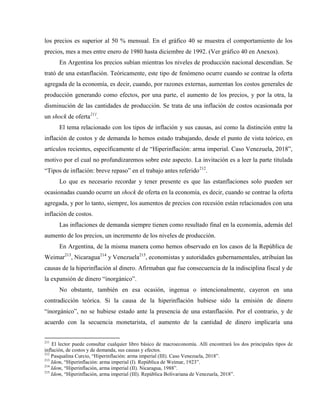 los precios es superior al 50 % mensual. En el gráfico 40 se muestra el comportamiento de los
precios, mes a mes entre enero de 1980 hasta diciembre de 1992. (Ver gráfico 40 en Anexos).
En Argentina los precios subían mientras los niveles de producción nacional descendían. Se
trató de una estanflación. Teóricamente, este tipo de fenómeno ocurre cuando se contrae la oferta
agregada de la economía, es decir, cuando, por razones externas, aumentan los costos generales de
producción generando como efectos, por una parte, el aumento de los precios, y por la otra, la
disminución de las cantidades de producción. Se trata de una inflación de costos ocasionada por
un shock de oferta211
.
El tema relacionado con los tipos de inflación y sus causas, así como la distinción entre la
inflación de costos y de demanda lo hemos estado trabajando, desde el punto de vista teórico, en
artículos recientes, específicamente el de “Hiperinflación: arma imperial. Caso Venezuela, 2018”,
motivo por el cual no profundizaremos sobre este aspecto. La invitación es a leer la parte titulada
“Tipos de inflación: breve repaso” en el trabajo antes referido212
.
Lo que es necesario recordar y tener presente es que las estanflaciones solo pueden ser
ocasionadas cuando ocurre un shock de oferta en la economía, es decir, cuando se contrae la oferta
agregada, y por lo tanto, siempre, los aumentos de precios con recesión están relacionados con una
inflación de costos.
Las inflaciones de demanda siempre tienen como resultado final en la economía, además del
aumento de los precios, un incremento de los niveles de producción.
En Argentina, de la misma manera como hemos observado en los casos de la República de
Weimar213
, Nicaragua214
y Venezuela215
, economistas y autoridades gubernamentales, atribuían las
causas de la hiperinflación al dinero. Afirmaban que fue consecuencia de la indisciplina fiscal y de
la expansión de dinero “inorgánico”.
No obstante, también en esa ocasión, ingenua o intencionalmente, cayeron en una
contradicción teórica. Si la causa de la hiperinflación hubiese sido la emisión de dinero
“inorgánico”, no se hubiese estado ante la presencia de una estanflación. Por el contrario, y de
acuerdo con la secuencia monetarista, el aumento de la cantidad de dinero implicaría una
211
El lector puede consultar cualquier libro básico de macroeconomía. Allí encontrará los dos principales tipos de
inflación, de costos y de demanda, sus causas y efectos.
212
Pasqualina Curcio, “Hiperinflación: arma imperial (III). Caso Venezuela, 2018”.
213
Idem, “Hiperinflación: arma imperial (I). República de Weimar, 1923”.
214
Idem, “Hiperinflación, arma imperial (II). Nicaragua, 1988”.
215
Idem, “Hiperinflación, arma imperial (III). República Bolivariana de Venezuela, 2018”.
 