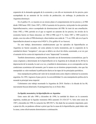 expansión de la demanda agregada de la economía y con ella un incremento de los precios, pero
acompañado de un aumento de los niveles de producción; sin embargo, la producción en
Argentina disminuyó.
En el gráfico 41, se muestra en un mismo plano el comportamiento de los precios y el PIB
desde 1980 hasta 1992. Entre 1987 y 1989 el aumento de los precios, incluyendo los dos períodos
hiperinflacionarios, estuvo acompañado de disminuciones del PIB. Se trató de una estanflación.
Entre 1982 y 1984, período en el que se registró un aumento de los precios, los niveles de la
economía fueron en franco descenso: en 1984 el PBI cayó 8 %. Entre 1987 y 1989 ocurrió lo
propio, esos tres años el PIB disminuyó, observándose una caída de 7 % en 1988, año en el que la
hiperinflación alcanzó su mayor nivel 4924 %. (Ver gráfico 41 en Anexos).
En este trabajo, demostramos estadísticamente que los episodios de hiperinflación en
Argentina no fueron causados, tal como plantea la teoría monetarista, por la expansión de la
cantidad de dinero “inorgánico”, sino que se debió a un shock de oferta, ocasionado, a su vez, por
el aumento de los costos de importación al verse “depreciada” la moneda.
También demostramos, empíricamente, haciendo uso de herramientas econométricas, que la
causa originaria y determinante de la hiperinflación en la Argentina de la década de los 80 fue la
depreciación de la moneda, la cual a su vez, y también lo demostramos, no se correspondía con las
condiciones económicas del momento, por lo menos no en términos proporcionales, sino que fue
manipulado su valor mediante la publicación diaria en las tapas de los principales periódicos.
Esta manipulación política del valor de la moneda tenía como objetivo dolarizar la economía
argentina. En 1991, lograron el paso previo: la convertibilidad. Es esta manipulación política de la
moneda la principal arma imperial.
Culminamos este trabajo mostrando la Argentina de 2018. Similar a la década de los 80,
nuevamente buscan dolarizarla. El protagonista hoy es el Dolar Blue.
La liquidez monetaria y la hiperinflación en Argentina
Entre enero del año 1980 y diciembre de 1990, la cantidad de dinero en la economía
argentina, medida por la liquidez monetaria (M2) aumentó 211.524.327 %. Solo entre enero de
1987 y diciembre de 1990, la variación fue 409.558 %. Sin duda fue un aumento importante, pero
a pesar de ello, no podemos afirmar a priori que fue la causa de la hiperinflación, pudo haber sido
la causa, como efectivamente demostramos a continuación.
 