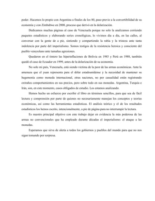 poder. Hacemos lo propio con Argentina a finales de los 80, paso previo a la convertibilidad de su
economía y con Zimbabwe en 2008, proceso que derivó en la dolarización.
Dedicamos muchas páginas al caso de Venezuela porque no solo la analizamos corriendo
paquetes estadísticos y elaborando series cronológicas, lo vivimos día a día, en las calles, al
conversar con la gente de a pie, sintiendo y compartiendo la rabia y la tristeza ante tanta
indolencia por parte del imperialismo. Somos testigos de la resistencia heroica y consciente del
pueblo venezolano ante tamañas agresiones.
Quedaron en el tintero las hiperinflaciones de Bolivia en 1985 y Perú en 1988, también
quedó el caso de Ecuador en 1999, antes de la dolarización de su economía.
No solo mi país, Venezuela, está siendo víctima de la peor de las armas económicas. Ante la
amenaza que el yuan representa para el dólar estadounidense y la necesidad de mantener su
hegemonía como moneda internacional, otras naciones, no por casualidad están registrando
extraños comportamientos en sus precios, pero sobre todo en sus monedas. Argentina, Turquía e
Irán, son, en este momento, casos obligados de estudio. Los estamos analizando.
Hemos hecho un esfuerzo por escribir el libro en términos sencillos, para que sea de fácil
lectura y comprensión por parte de quienes no necesariamente manejan los conceptos y teorías
económicas, así como las herramientas estadísticas. El análisis teórico y el de los resultados
estadísticos los hemos escrito, intencionalmente, a pie de página para no interrumpir la lectura.
Es nuestro principal objetivo con este trabajo dejar en evidencia la más poderosa de las
armas no convencionales que ha empleado durante décadas el imperialismo: el ataque a las
monedas.
Esperamos que sirva de alerta a todos los gobiernos y pueblos del mundo para que no nos
sigan tomando por sorpresa.
 