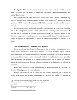 En el gráfico 42 se muestra el comportamiento de los precios y de la cantidad de dinero
desde 1980 hasta 1992. Se observa, a simple vista, que ambos varían simultáneamente. (Ver
gráfico 42 en Anexos).
Gráficamente pareciera haber una estrecha relación entre ambas variables. De hecho la hay,
cada vez que aumenta la cantidad de dinero, también varían los precios216
. También se observa
que el año 1989 la variación de los precios (4924 %) fue mayor que la de la cantidad de dinero
(2235 %).
Lo importante en estos análisis, además de las relaciones entre las variables, es cuantificar
cuál de ellas varía primero. Esto nos permite conocer cuál es la causa y cuál la consecuencia. Al
aplicar el test de causalidad de Granger, herramienta que mide cuál fenómeno precede al otro,
obtuvimos que primero varían los precios y luego la cantidad de dinero217
. Estadísticamente, y
aunque en el gráfico es imperceptible, la emisión de dinero ocurrió después del aumento de los
precios.
Tipo de cambio paralelo e hiperinflación en Argentina
Existe también una relación casi perfecta entre el tipo de cambio y las variaciones de los
precios, incluso mayor que la observada con respecto a la liquidez monetaria. Hemos sostenido
como hipótesis que las causas de las hiperinflaciones están relacionadas con las depreciaciones de
las monedas. Además hemos venido demostrando mediante el estudio de otros casos, que dichas
depreciaciones han sido producto de la manipulación política del tipo de cambio. Los objetivos
apuntan a dos direcciones, o derrocar gobiernos socialistas y revolucionarios, o dolarizar las
economías.
En el caso de Argentina, la hiperinflación derivó en la implementación, en 1991, de la caja
de convertibilidad, paso previo a la dolarización.
Cuando relacionamos el tipo de cambio, sea este oficial o el paralelo con los niveles de
precios observamos una relación estadísticamente perfecta. El gráfico 43 muestra el
216
El coeficiente de correlación de Pearson es 0,9773, es decir, casi perfecta.
217
Los resultados del test de causalidad de Granger son los siguientes:
Pairwise Granger Causality Tests
Date: 04/03/18 Time: 16:31
Sample: 1980 1992
Lags: 2
Null Hypothesis: Obs F-Statistic Prob.
M2 does not Granger Cause INPC 11 18343.2 4.E-12
INPC does not Granger Cause M2 100997. 3.E-14
 
