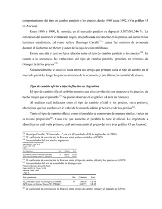 comportamiento del tipo de cambio paralelo y los precios desde 1980 hasta 1992. (Ver gráfico 43
en Anexos).
Entre 1980 y 1990, la moneda, en el mercado paralelo se depreció 3.507.080.346 %. La
cotización del austral en el mercado negro, era publicada diariamente en la prensa, así como en los
boletines estadísticos, tal como refiere Domingo Cavallo218
, quien fue ministro de economía
durante el Gobierno de Menen y autor de la caja de convertibilidad.
Existe una alta y casi perfecta relación entre el tipo de cambio paralelo y los precios219
. En
cuanto a la secuencia, las variaciones del tipo de cambio paralelo, preceden en términos de
Granger la de los precios220
.
Secuencialmente, el análisis hasta ahora nos arroja que primero varía el tipo de cambio en el
mercado paralelo, luego los precios internos de la economía y por último, la cantidad de dinero.
Tipo de cambio oficial e hiperinflación en Argentina
El tipo de cambio oficial también muestra una alta correlación con respecto a los precios, de
hecho mayor que el paralelo221
. Se puede observar en el gráfico 44 (ver en Anexos).
Al analizar cuál indicador entre el tipo de cambio oficial o los precios, varía primero,
obtenemos que los cambios en el valor de la moneda oficial preceden el de los precios222
.
Tanto el tipo de cambio oficial, como el paralelo se comportan de manera similar, varían en
la misma proporción223
. Cada vez que aumenta el paralelo lo hace el oficial. Lo importante a
identificar es cuál varía primero, cuál está marcando el precio del otro (ver gráfico 45 en Anexos).
218
Domingo Cavallo, “El mercado…”, loc.cit. (Consultado el 01 de septiembre de 2018).
219
El coeficiente de correlación de Pearson entre ambas variables es 0,9878.
220
Los resultados del test son los siguientes:
Pairwise Granger Causality Tests
Date: 04/03/18 Time: 16:37
Sample: 1980 1992
Lags: 2
Null Hypothesis: Obs F-Statistic Prob.
TC_PARALELO does not Granger Cause INPC 11 2600.67 2.E-09
INPC does not Granger Cause TC_PARALELO 11.8154 0.0083
221
El coeficiente de correlación de Pearson entre el tipo de cambio oficial y los precios es 0,9978.
222
Los resultados del test de causalidad de Granger son:
Pairwise Granger Causality Tests
Date: 04/03/18 Time: 16:38
Sample: 1980 1992
Lags: 2
Null Hypothesis: Obs F-Statistic Prob.
TC_OFICIAL01 does not Granger Cause INPC 11 1790.49 5.E-09
INPC does not Granger Cause TC_OFICIAL01 946.771 3.E-08
223
El coeficiente de correlación de Pearson entre el tipo de cambio oficial y el paralelo es 0,9924.
 