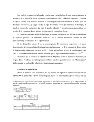 Los análisis econométricos basados en el test de causalidad de Granger nos arrojan que la
secuencia de la hiperinflación en el caso de Argentina entre 1980 y 1990 es la siguiente: 1) variaba
el tipo de cambio en el mercado paralelo, el cual era publicado diariamente en la prensa y en los
boletines estadísticos, 2) luego variaba el tipo de cambio oficial (en términos de Granger, el
paralelo causaba las variaciones del tipo de cambio oficial); 3) posteriormente, aumentaban los
precios de la economía; 4) por último, incrementaba la cantidad de dinero.
La causa originaria de la hiperinflación en Argentina fue la variación del tipo de cambio en
el mercado paralelo. La expansión monetaria, en el análisis secuencial, resultó ser una
consecuencia y no una causa de la hiperinflación.
El tipo de cambio, además de ser la causa originaria del aumento de los precios, es el factor
determinante. Al comparar la incidencia del valor de la moneda y el de la cantidad de dinero sobre
la hiperinflación, obtuvimos que con un 99,99 % de probabilidad, el tipo de cambio explica en
78,8 % el comportamiento de los precios, mientras que la liquidez monetaria incide 21, 2 %224
.
Insistimos que la causa de la hiperinflación en Argentina no fue la expansión monetaria, se
originó desde el lado de la oferta agregada mediante un shock que atribuimos a la “depreciación”
de la moneda, la cual incidió sobre todos los costos de importación.
Causas de la depreciación
Desde el punto de vista económico, no hay manera de explicar la depreciación en más de
35.000.000 % entre 1980 y 1990, como tampoco, puede ser entendida la depreciación de más de
224
Aplicamos una regresión lineal. La variable dependiente es el índice nacional de precios, y las independientes, el
tipo de cambio, en este caso el oficial y la liquidez monetaria, medida por M2. Los resultados obtenidos fueron los
siguientes:
 