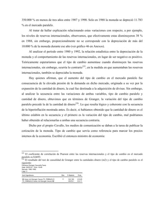 350.000 % en menos de tres años entre 1987 y 1990. Solo en 1988 la moneda se depreció 11.783
% en el mercado paralelo.
Al tratar de hallar explicación relacionando estas variaciones con respecto, a por ejemplo,
los niveles de reservas internacionales, observamos, que efectivamente estas disminuyeron 38 %
en 1988, sin embargo, proporcionalmente no se corresponde con la depreciación de más del
10.000 % de la moneda durante ese año (ver gráfico 46 en Anexos).
Al analizar el período entre 1980 y 1992, la relación estadística entre la depreciación de la
moneda y el comportamiento de las reservas internacionales, en lugar de ser negativo es positivo.
Teóricamente esperaríamos que el tipo de cambio aumentase cuando disminuyen las reservas
internacionales, sin embargo, ocurría lo contrario225
, en la medida en que aumentaban las reservas
internacionales, también se depreciaba la moneda.
Hay quienes afirman, que el aumento del tipo de cambio en el mercado paralelo fue
consecuencia de la elevada presión de la demanda en dicho mercado, originada a su vez por la
expansión de la cantidad de dinero, la cual fue destinada a la adquisición de divisas. Sin embargo,
al analizar la secuencia entre las variaciones de ambas variables, tipo de cambio paralelo y
cantidad de dinero, obtuvimos que en términos de Granger, la variación del tipo de cambio
paralelo precede la de la cantidad de dinero226
. Lo que resulta lógico y coherente con la secuencia
de la hiperinflación mostrada antes. Es decir, si habíamos obtenido que la cantidad de dinero es el
último eslabón en la secuencia y el primero es la variación del tipo de cambio, mal podríamos
haber obtenido al relacionarlas a ambas una secuencia contraria.
Dicho por el propio Cavallo, los medios de comunicación se daban a la tarea de publicar la
cotización de la moneda. Tipo de cambio que servía como referencia para marcar los precios
internos de la economía. Escribió el entonces ministro de economía:
225
El coeficiente de correlación de Pearson entre las reservas internacionales y el tipo de cambio en el mercado
paralelo es 0,6693.
226
El resultado del test de causalidad de Granger entre la cantidades dinero (m2) y el tipo de cambio paralelo es el
siguiente:
Pairwise Granger Causality Tests
Date: 04/03/18 Time: 16:48
Sample: 1980 1992
Lags: 2
Null Hypothesis: Obs F-Statistic Prob.
M2 does not Granger Cause TC_PARALELO 11 104.160 2.E-05
TC_PARALELO does not Granger Cause M2 10578.1 2.E-11
 