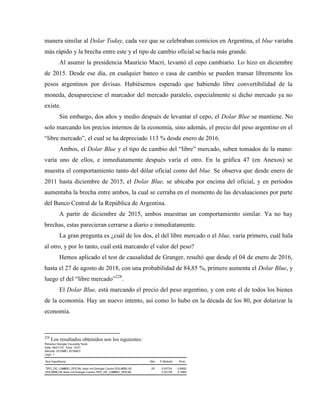 manera similar al Dolar Today, cada vez que se celebraban comicios en Argentina, el blue variaba
más rápido y la brecha entre este y el tipo de cambio oficial se hacía más grande.
Al asumir la presidencia Mauricio Macri, levantó el cepo cambiario. Lo hizo en diciembre
de 2015. Desde ese día, en cualquier banco o casa de cambio se pueden transar libremente los
pesos argentinos por divisas. Hubiésemos esperado que habiendo libre convertibilidad de la
moneda, desapareciese el marcador del mercado paralelo, especialmente si dicho mercado ya no
existe.
Sin embargo, dos años y medio después de levantar el cepo, el Dolar Blue se mantiene. No
solo marcando los precios internos de la economía, sino además, el precio del peso argentino en el
“libre mercado”, el cual se ha depreciado 113 % desde enero de 2016.
Ambos, el Dolar Blue y el tipo de cambio del “libre” mercado, suben tomados de la mano:
varía uno de ellos, e inmediatamente después varía el otro. En la gráfica 47 (en Anexos) se
muestra el comportamiento tanto del dólar oficial como del blue. Se observa que desde enero de
2011 hasta diciembre de 2015, el Dolar Blue, se ubicaba por encima del oficial, y en períodos
aumentaba la brecha entre ambos, la cual se cerraba en el momento de las devaluaciones por parte
del Banco Central de la República de Argentina.
A partir de diciembre de 2015, ambos muestran un comportamiento similar. Ya no hay
brechas, estas parecieran cerrarse a diario e inmediatamente.
La gran pregunta es ¿cuál de los dos, el del libre mercado o el blue, varía primero, cuál hala
al otro, y por lo tanto, cuál está marcando el valor del peso?
Hemos aplicado el test de causalidad de Granger, resultó que desde el 04 de enero de 2016,
hasta el 27 de agosto de 2018, con una probabilidad de 84,85 %, primero aumenta el Dolar Blue, y
luego el del “libre mercado”228
.
El Dolar Blue, está marcando el precio del peso argentino, y con este el de todos los bienes
de la economía. Hay un nuevo intento, así como lo hubo en la década de los 80, por dolarizar la
economía.
228
Los resultados obtenidos son los siguientes:
Pairwise Granger Causality Tests
Date: 08/21/18 Time: 19:01
Sample: 2016M01 2018M12
Lags: 1
Null Hypothesis: Obs F-Statistic Prob.
TIPO_DE_CAMBIO_OFICIAL does not Granger Cause DOLARBLUE 29 0.03724 0.8485
DOLARBLUE does not Granger Cause TIPO_DE_CAMBIO_OFICIAL 2.02739 0.1664
 