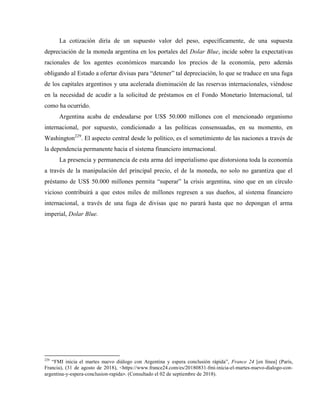 La cotización diría de un supuesto valor del peso, específicamente, de una supuesta
depreciación de la moneda argentina en los portales del Dolar Blue, incide sobre la expectativas
racionales de los agentes económicos marcando los precios de la economía, pero además
obligando al Estado a ofertar divisas para “detener” tal depreciación, lo que se traduce en una fuga
de los capitales argentinos y una acelerada disminución de las reservas internacionales, viéndose
en la necesidad de acudir a la solicitud de préstamos en el Fondo Monetario Internacional, tal
como ha ocurrido.
Argentina acaba de endeudarse por US$ 50.000 millones con el mencionado organismo
internacional, por supuesto, condicionado a las políticas consensuadas, en su momento, en
Washington229
. El aspecto central desde lo político, es el sometimiento de las naciones a través de
la dependencia permanente hacia el sistema financiero internacional.
La presencia y permanencia de esta arma del imperialismo que distorsiona toda la economía
a través de la manipulación del principal precio, el de la moneda, no solo no garantiza que el
préstamo de US$ 50.000 millones permita “superar” la crisis argentina, sino que en un círculo
vicioso contribuirá a que estos miles de millones regresen a sus dueños, al sistema financiero
internacional, a través de una fuga de divisas que no parará hasta que no depongan el arma
imperial, Dolar Blue.
229
“FMI inicia el martes nuevo diálogo con Argentina y espera conclusión rápida”, France 24 [en línea] (París,
Francia), (31 de agosto de 2018), <https://www.france24.com/es/20180831-fmi-inicia-el-martes-nuevo-dialogo-con-
argentina-y-espera-conclusion-rapida>. (Consultado el 02 de septiembre de 2018).
 