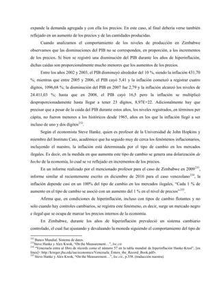 expande la demanda agregada y con ella los precios. En este caso, al final debería verse también
reflejado en un aumento de los precios y de las cantidades producidas.
Cuando analizamos el comportamiento de los niveles de producción en Zimbabwe
observamos que las disminuciones del PIB no se corresponden, en proporción, a los incrementos
de los precios. Si bien se registró una disminución del PIB durante los años de hiperinflación,
dichas caídas son proporcionalmente mucho menores que los aumentos de los precios.
Entre los años 2002 y 2003, el PIB disminuyó alrededor del 10 %, siendo la inflación 431,70
%; mientras que entre 2005 y 2006, el PIB cayó 5,41 y la inflación comenzó a registrar cuatro
dígitos, 1096,68 %; la disminución del PIB en 2007 fue 2,79 y la inflación alcanzó los niveles de
24.411,03 %; hasta que en 2008, el PIB cayó 16,5 pero la inflación se multiplicó
desproporcionadamente hasta llegar a tener 23 dígitos, 8,97E+22. Adicionalmente hay que
precisar que a pesar de la caída del PIB durante estos años, los niveles registrados, en términos per
cápita, no fueron menores a los históricos desde 1965, años en los que la inflación llegó a ser
incluso de uno y dos dígitos232
.
Según el economista Steve Hanke, quien es profesor de la Universidad de John Hopkins y
miembro del Instituto Cato, académico que ha seguido muy de cerca los fenómenos inflacionarios,
incluyendo el nuestro, la inflación está determinada por el tipo de cambio en los mercados
ilegales. Es decir, en la medida en que aumenta este tipo de cambio se genera una dolarización de
hecho de la economía, lo cual se ve reflejado en incrementos de los precios.
En un informe realizado por el mencionado profesor para el caso de Zimbabwe en 2009233
,
informe similar al recientemente escrito en diciembre de 2016 para el caso venezolano234
, la
inflación depende casi en un 100% del tipo de cambio en los mercados ilegales, “Cada 1 % de
aumento en el tipo de cambio se asoció con un aumento del 1 % en el nivel de precios”235
.
Afirma que, en condiciones de hiperinflación, incluso con tipos de cambio flotantes y no
solo cuando hay controles cambiarios, se registra este fenómeno, es decir, surge un mercado negro
e ilegal que se ocupa de marcar los precios internos de la economía.
En Zimbabwe, durante los años de hiperinflación prevaleció un sistema cambiario
controlado, el cual fue ajustando y devaluando la moneda siguiendo el comportamiento del tipo de
232
Banco Mundial. Sistema de datos.
233
Steve Hanke y Alex Kwok, “On the Measurement…”, loc.cit.
234
“Venezuela entra al libro de récords como el número 57 en la tabla mundial de hiperinflación Hanke-Krusl”, [en
línea]< http://krieger.jhu.edu/iae/economics/Venezuela_Enters_the_Record_Book.pdf>.
235
Steve Hanke y Alex Kwok, “On the Measurement…”, loc.cit., p.358. (traducción nuestra).
 