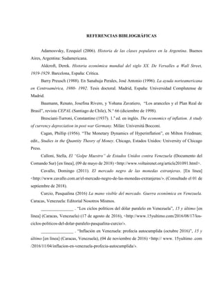 REFERENCIAS BIBLIOGRÁFICAS
Adamosvsky, Ezequiel (2006). Historia de las clases populares en la Argentina. Buenos
Aires, Argentina: Sudamericana.
Aldcroft, Derek. Historia económica mundial del siglo XX. De Versalles a Wall Street,
1919-1929. Barcelona, España: Crítica.
Barry Preusch (1988). En Sanahuja Perales, José Antonio (1996). La ayuda norteamericana
en Centroamérica, 1980- 1992. Tesis doctoral. Madrid, España: Universidad Complutense de
Madrid.
Baumann, Renato, Josefina Rivero, y Yohana Zavatiero, “Los aranceles y el Plan Real de
Brasil”, revista CEPAL (Santiago de Chile), N.° 66 (diciembre de 1998).
Bresciani-Turroni, Constantino (1937). 1.a
ed. en inglés. The economics of inflation. A study
of currency depreciation in post war Germany. Milán: Universitá Bocconi.
Cagan, Phillip (1956). “The Monetary Dynamics of Hyperinflation”, en Milton Friedman;
edit., Studies in the Quantity Theory of Money. Chicago, Estados Unidos: University of Chicago
Press.
Calloni, Stella, El “Golpe Maestro” de Estados Unidos contra Venezuela (Documento del
Comando Sur) [en línea], (09 de mayo de 2018) <http://www.voltairenet.org/article201091.html>.
Cavallo, Domingo (2011). El mercado negro de las monedas extranjeras. [En línea]
<http://www.cavallo.com.ar/el-mercado-negro-de-las-monedas-extranjeras/>. (Consultado el 01 de
septiembre de 2018).
Curcio, Pasqualina (2016) La mano visible del mercado. Guerra económica en Venezuela.
Caracas, Venezuela: Editorial Nosotros Mismos.
_______________ . “Los ciclos políticos del dólar paralelo en Venezuela”, 15 y último [en
línea] (Caracas, Venezuela) (17 de agosto de 2016), <http://www.15yultimo.com/2016/08/17/los-
ciclos-politicos-del-dolar-paralelo-pasqualina-curcio/>.
_______________ . “Inflación en Venezuela: profecía autocumplida (octubre 2016)”, 15 y
último [en línea] (Caracas, Venezuela), (04 de noviembre de 2016) <http:// www. 15yultimo .com
/2016/11/04/inflacion-en-venezuela-profecia-autocumplida/>.
 