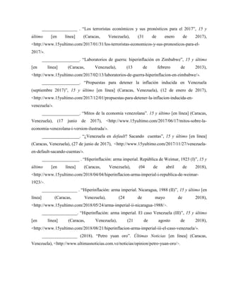 ________________ . “Los terroristas económicos y sus pronósticos para el 2017”, 15 y
último [en línea] (Caracas, Venezuela), (31 de enero de 2017),
<http://www.15yultimo.com/2017/01/31/los-terroristas-economicos-y-sus-pronosticos-para-el-
2017/>.
_________________. “Laboratorios de guerra: hiperinflación en Zimbabwe”, 15 y último
[en línea] (Caracas, Venezuela), (13 de febrero de 2013),
<http://www.15yultimo.com/2017/02/13/laboratorios-de-guerra-hiperinflacion-en-zimbabwe/>.
_________________. “Propuestas para detener la inflación inducida en Venezuela
(septiembre 2017)”, 15 y último [en línea] (Caracas, Venezuela), (12 de enero de 2017),
<http://www.15yultimo.com/2017/12/01/propuestas-para-detener-la-inflacion-inducida-en-
venezuela/>.
_________________. “Mitos de la economía venezolana”. 15 y último [en línea] (Caracas,
Venezuela), (17 junio de 2017), <http://www.15yultimo.com/2017/06/17/mitos-sobre-la-
economia-venezolana-i-version-ilustrada/>.
_________________. “¿Venezuela en default? Sacando cuentas”, 15 y último [en línea]
(Caracas, Venezuela), (27 de junio de 2017), <http://www.15yultimo.com/2017/11/27/venezuela-
en-default-sacando-cuentas/>.
_________________ . “Hiperinflación: arma imperial. República de Weimar, 1923 (I)”, 15 y
último [en línea] (Caracas, Venezuela), (04 de abril de 2018),
<http://www.15yultimo.com/2018/04/04/hiperinflacion-arma-imperial-i-republica-de-weimar-
1923/>.
________________ . “Hiperinflación: arma imperial. Nicaragua, 1988 (II)”, 15 y último [en
línea] (Caracas, Venezuela), (24 de mayo de 2018),
<http://www.15yultimo.com/2018/05/24/arma-imperial-ii-nicaragua-1988/>.
________________. “Hiperinflación: arma imperial. El caso Venezuela (III)”, 15 y último
[en línea] (Caracas, Venezuela), (21 de agosto de 2018),
<http://www.15yultimo.com/2018/08/21/hiperinflacion-arma-imperial-iii-el-caso-venezuela/>.
________________ (2018). “Petro yuan oro”. Últimas Noticias [en línea] (Caracas,
Venezuela), <http://www.ultimasnoticias.com.ve/noticias/opinion/petro-yuan-oro/>.
 