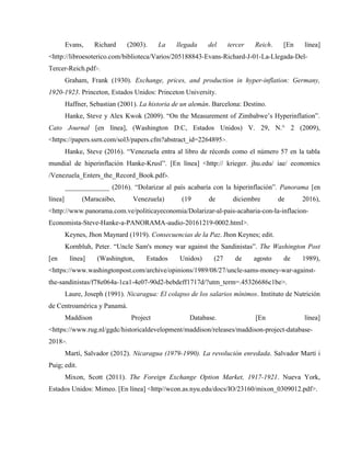 Evans, Richard (2003). La llegada del tercer Reich. [En línea]
<http://libroesoterico.com/biblioteca/Varios/205188843-Evans-Richard-J-01-La-Llegada-Del-
Tercer-Reich.pdf>.
Graham, Frank (1930). Exchange, prices, and production in hyper-inflation: Germany,
1920-1923. Princeton, Estados Unidos: Princeton University.
Haffner, Sebastian (2001). La historia de un alemán. Barcelona: Destino.
Hanke, Steve y Alex Kwok (2009). “On the Measurement of Zimbabwe’s Hyperinflation”.
Cato Journal [en línea], (Washington D.C, Estados Unidos) V. 29, N.° 2 (2009),
<https://papers.ssrn.com/sol3/papers.cfm?abstract_id=2264895>.
Hanke, Steve (2016). “Venezuela entra al libro de récords como el número 57 en la tabla
mundial de hiperinflación Hanke-Krusl”. [En línea] <http:// krieger. jhu.edu/ iae/ economics
/Venezuela_Enters_the_Record_Book.pdf>.
_____________ (2016). “Dolarizar al país acabaría con la hiperinflación”. Panorama [en
línea] (Maracaibo, Venezuela) (19 de diciembre de 2016),
<http://www.panorama.com.ve/politicayeconomia/Dolarizar-al-pais-acabaria-con-la-inflacion-
Economista-Steve-Hanke-a-PANORAMA-audio-20161219-0002.html>.
Keynes, Jhon Maynard (1919). Consecuencias de la Paz. Jhon Keynes; edit.
Kornbluh, Peter. “Uncle Sam's money war against the Sandinistas”. The Washington Post
[en línea] (Washington, Estados Unidos) (27 de agosto de 1989),
<https://www.washingtonpost.com/archive/opinions/1989/08/27/uncle-sams-money-war-against-
the-sandinistas/f78e064a-1ca1-4e07-90d2-bebdeff1717d/?utm_term=.45326686c1be>.
Laure, Joseph (1991). Nicaragua: El colapso de los salarios mínimos. Instituto de Nutrición
de Centroamérica y Panamá.
Maddison Project Database. [En línea]
<https://www.rug.nl/ggdc/historicaldevelopment/maddison/releases/maddison-project-database-
2018>.
Martí, Salvador (2012). Nicaragua (1979-1990). La revolución enredada. Salvador Martí i
Puig; edit.
Mixon, Scott (2011). The Foreign Exchange Option Market, 1917-1921. Nueva York,
Estados Unidos: Mimeo. [En línea] <http//wcon.as.nyu.edu/docs/IO/23160/mixon_0309012.pdf>.
 