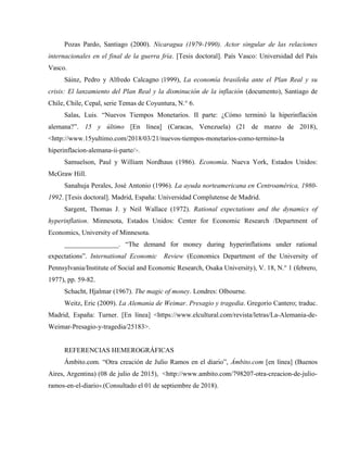 Pozas Pardo, Santiago (2000). Nicaragua (1979-1990). Actor singular de las relaciones
internacionales en el final de la guerra fría. [Tesis doctoral]. País Vasco: Universidad del País
Vasco.
Sáinz, Pedro y Alfredo Calcagno (1999), La economía brasileña ante el Plan Real y su
crisis: El lanzamiento del Plan Real y la disminución de la inflación (documento), Santiago de
Chile, Chile, Cepal, serie Temas de Coyuntura, N.° 6.
Salas, Luis. “Nuevos Tiempos Monetarios. II parte: ¿Cómo terminó la hiperinflación
alemana?”. 15 y último [En línea] (Caracas, Venezuela) (21 de marzo de 2018),
<http://www.15yultimo.com/2018/03/21/nuevos-tiempos-monetarios-como-termino-la
hiperinflacion-alemana-ii-parte/>.
Samuelson, Paul y William Nordhaus (1986). Economía. Nueva York, Estados Unidos:
McGraw Hill.
Sanahuja Perales, José Antonio (1996). La ayuda norteamericana en Centroamérica, 1980-
1992. [Tesis doctoral]. Madrid, España: Universidad Complutense de Madrid.
Sargent, Thomas J. y Neil Wallace (1972). Rational expectations and the dynamics of
hyperinflation. Minnesota, Estados Unidos: Center for Economic Research /Department of
Economics, University of Minnesota.
________________. “The demand for money during hyperinflations under rational
expectations”. International Economic Review (Economics Department of the University of
Pennsylvania/Institute of Social and Economic Research, Osaka University), V. 18, N.° 1 (febrero,
1977), pp. 59-82.
Schacht, Hjalmar (1967). The magic of money. Londres: Olbourne.
Weitz, Eric (2009). La Alemania de Weimar. Presagio y tragedia. Gregorio Cantero; traduc.
Madrid, España: Turner. [En línea] <https://www.elcultural.com/revista/letras/La-Alemania-de-
Weimar-Presagio-y-tragedia/25183>.
REFERENCIAS HEMEROGRÁFICAS
Ámbito.com. “Otra creación de Julio Ramos en el diario”, Ámbito.com [en línea] (Buenos
Aires, Argentina) (08 de julio de 2015), <http://www.ambito.com/798207-otra-creacion-de-julio-
ramos-en-el-diario>.(Consultado el 01 de septiembre de 2018).
 