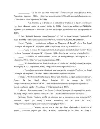 ___________. “A 20 años del Plan Primavera”, Ámbito.com [en línea] (Buenos Aires,
Argentina) (agosto, 2008), <http://www.ambito.com/414514-a-20-anos-del-plan-primavera>.
(Consultado el 01 de septiembre de 2018).
_________ “La Argentina y su drama con la inflación: a 25 años de la híper”, Ámbito.com
[en línea] (Buenos Aires, Argentina) (julio de 2014), <http://www.ambito.com/748406-la-
argentina-y-su-drama-con-la-inflacion-a-25-anos-de-la-hiper>. (Consultado el 01 de septiembre de
2018).
El País. “Editorial: Embargo contra Nicaragua”, El País [en línea] (Madrid, España) (02 de
mayo de 1985), <https://elpais.com/diario/1985/05/02/opinion/483832810_850215.html>.
Envío. “Partidos y movimientos políticos en Nicaragua (I Parte)”, Envío [en línea]
(Managua, Nicaragua), N.° 38 (agosto, 1984), <http://www.envio.org.ni/articulo/428>.
_____. “Ante el avance del proceso electoral, la abstención estimula la intervención”, Envío
[en línea] (Managua, Nicaragua), N.° 38 (agosto, 1984), <http://www.envio.org.ni/articulo/428>.
_____. “El desafío del abastecimiento”, Envío [en línea] (Managua, Nicaragua), N.° 42
(diciembre, 1984), <http://www.envio.org.ni/articulo/442>.
_____. “El abastecimiento: un diario desafío para la revolución”, Envío [en línea] (Managua,
Nicaragua), N.° 27 (septiembre, 1983), <http://www.envio.org.ni/articulo/90>.
_____. “La reforma monetaria: ¿inicio de una insurrección económica?”, Envío [en línea]
(Managua, Nicaragua) N.° 58 (abril, 1988), <www.envio.org.ni/articulo/558>.
France 24. “FMI inicia el martes nuevo diálogo con Argentina y espera conclusión rápida”,
France 24 [en línea] (París, Francia) (31 de agosto de 2018),
<https://www.france24.com/es/20180831-fmi-inicia-el-martes-nuevo-dialogo-con-argentina-y-
espera-conclusion-rapida>. (Consultado el 02 de septiembre de 2018).
La Prensa. “Retratos de escasez”, La Prensa [en línea] (Managua, Nicaragua) (11 de octubre
de 2015), <https://www.laprensa.com.ni/2015/10/11/boletin/1916662-retratos-de-escasez>.
Noticiero Digital. “Maduro: confié en ministros que se montaron en una conspiración”,
Noticiero Digital [en línea] (Caracas, Venezuela) (15 de enero de 2018),
<http://www.noticierodigital.com/forum/viewtopic.php?t=91461>.
______________. “Maduro: no me voy a calar que sigan saboteando el transporte al
pueblo”, Noticiero Digital [en línea] (Caracas, Venezuela) (7 de junio de 2018) <
 