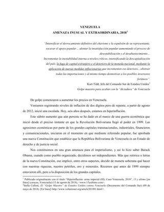 VENEZUELA
AMENAZA INUSUAL Y EXTRAORDINARIA, 20181
“Intensificar el derrocamiento definitivo del chavismo y la expulsión de su representante,
socavar el apoyo popular… alentar la insatisfacción popular aumentando el proceso de
desestabilización y el desabastecimiento…
Incrementar la inestabilidad interna a niveles críticos, intensificando la descapitalización
del país, la fuga de capital extranjero y el deterioro de la moneda nacional, mediante la
aplicación de nuevas medidas inflacionarias que incrementen ese deterioro…obstruir
todas las importaciones y al mismo tiempo desmotivar a los posibles inversores
foráneos”.
Kurt Tidd. Jefe del Comando Sur de Estados Unidos2
Golpe maestro para acabar con la “dictadura” de Venezuela
De golpe comenzaron a aumentar los precios en Venezuela.
Veníamos registrando niveles de inflación de dos dígitos pero de repente, a partir de agosto
de 2012, inició una escalada. Hoy, seis años después, estamos en hiperinflación.
Este súbito aumento que aún persiste se ha dado en el marco de una guerra económica que
inició desde el preciso instante en que la Revolución Bolivariana llegó al poder en 1999. Las
agresiones económicas por parte de los grandes capitales transnacionales, industriales, financieros
y comunicacionales, iniciaron en el momento en que mediante referendo popular, fue aprobada
una nueva Constitución que establece que la República Bolivariana de Venezuela es un Estado de
derecho y de justicia social.
Nos constituimos en una gran amenaza para el imperialismo, y así lo hizo saber Barack
Obama, cuando como pueblo organizado, decidimos ser independientes. Más que retórica o letras
de la nueva Constitución, eso implicó, entre otros aspectos, decidir de manera soberana qué hacer
con nuestras riquezas, nuestro petróleo, oro y minerales. Recursos que antes de 1999 siempre
estuvieron allí, pero a la disposición de los grandes capitales.
1
Publicado originalmente con el título “Hiperinflación: arma imperial (III). Caso Venezuela, 2018”, 15 y último [en
línea] (caracas, Venezuela) (15 de agosto de 2018), <www.15yultimo.com>.
2
Stella Calloni, El “Golpe Maestro” de Estados Unidos contra Venezuela (Documento del Comando Sur) (09 de
mayo de 2018). [En línea]<http://www.voltairenet.org/article201091.html>.
 