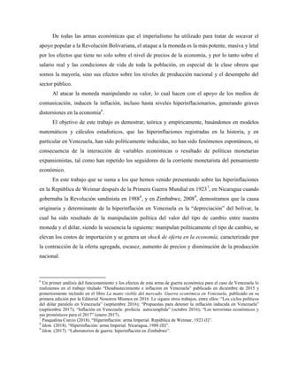 De todas las armas económicas que el imperialismo ha utilizado para tratar de socavar el
apoyo popular a la Revolución Bolivariana, el ataque a la moneda es la más potente, masiva y letal
por los efectos que tiene no solo sobre el nivel de precios de la economía, y por lo tanto sobre el
salario real y las condiciones de vida de toda la población, en especial de la clase obrera que
somos la mayoría, sino sus efectos sobre los niveles de producción nacional y el desempeño del
sector público.
Al atacar la moneda manipulando su valor, lo cual hacen con el apoyo de los medios de
comunicación, inducen la inflación, incluso hasta niveles hiperinflacionarios, generando graves
distorsiones en la economía6
.
El objetivo de este trabajo es demostrar, teórica y empíricamente, basándonos en modelos
matemáticos y cálculos estadísticos, que las hiperinflaciones registradas en la historia, y en
particular en Venezuela, han sido políticamente inducidas, no han sido fenómenos espontáneos, ni
consecuencia de la interacción de variables económicas o resultado de políticas monetarias
expansionistas, tal como han repetido los seguidores de la corriente monetarista del pensamiento
económico.
En este trabajo que se suma a los que hemos venido presentando sobre las hiperinflaciones
en la República de Weimar después de la Primera Guerra Mundial en 19237
, en Nicaragua cuando
gobernaba la Revolución sandinista en 19888
, y en Zimbabwe, 20089
, demostramos que la causa
originaria y determinante de la hiperinflación en Venezuela es la “depreciación” del bolívar, la
cual ha sido resultado de la manipulación política del valor del tipo de cambio entre nuestra
moneda y el dólar, siendo la secuencia la siguiente: manipulan políticamente el tipo de cambio, se
elevan los costos de importación y se genera un shock de oferta en la economía, caracterizado por
la contracción de la oferta agregada, escasez, aumento de precios y disminución de la producción
nacional.
6
Un primer análisis del funcionamiento y los efectos de esta arma de guerra económica para el caso de Venezuela lo
realizamos en el trabajo titulado “Desabastecimiento e inflación en Venezuela” publicado en diciembre de 2015 y
posteriormente incluido en el libro La mano visible del mercado. Guerra económica en Venezuela, publicado en su
primera edición por la Editorial Nosotros Mismos en 2016. Le siguen otros trabajos, entre ellos: “Los ciclos políticos
del dólar paralelo en Venezuela” (septiembre 2016); “Propuestas para detener la inflación inducida en Venezuela”
(septiembre 2017); “Inflación en Venezuela: profecía autocumplida” (octubre 2016); “Los terroristas económicos y
sus pronósticos para el 2017” (enero 2017).
7
Pasqualina Curcio (2018). “Hiperinflación: arma Imperial. República de Weimar, 1923 (I)”.
8
Idem. (2018). “Hiperinflación: arma Imperial. Nicaragua, 1988 (II)”.
9
Idem. (2017). “Laboratorios de guerra: hiperinflación en Zimbabwe”.
 