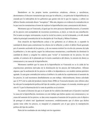 Basándonos en las propias teorías económicas ortodoxas, clásicas y neoclásicas,
desmontamos el discurso monetarista que reza que la inflación, y en particular la hiperinflación es
causada por la indisciplina de los gobiernos que gastan más de lo que les ingresa, y cubren sus
déficits fiscales emitiendo dinero “inorgánico”. Más aún, dejamos en evidencia la contradicción en
la que caen los monetaristas al tratar de explicar la hiperinflación como consecuencia del dinero.
Mostramos que en Venezuela, al igual que los otros procesos hiperinflacionarios, el aumento
de los precios está acompañado de recesiones económicas, es decir, se trata de una estanflación.
Por lo tanto su origen, teóricamente, es por la vía de los costos y no de la demanda, y es allí, donde
radica la principal contradicción de los discípulos de Von Hayek y Milton Friedman.
Esta situación de hiperinflación coloca a los gobiernos en el dilema de: o expandir la
cantidad de dinero para contrarrestar los efectos de la inflación y cubrir el déficit fiscal generado
por el aumento acelerado de los precios, y de esa manera restituir los niveles de consumo de toda
la población o, la otra opción, seguir las indicaciones monetaristas y neoliberales de disminuir la
cantidad de dinero y congelar los salarios para “evitar” el incremento de los precios. En este
sentido, al contrario de lo planteado por la teoría cuantitativa del dinero, la emisión de dinero es
consecuencia y no causa de la hiperinflación.
Mostramos también que la causa de la hiperinflación en Venezuela no es la caída de las
exportaciones petroleras derivadas de la disminución de los precios del hidrocarburo. Afirman
algunos, que la aceleración de los precios se debe a la dependencia a un modelo rentista petrolero
agotado. Es una gran contradicción teórica el atribuir a la caída de las exportaciones el aumento de
los precios, lo cual mostramos detalladamente en este trabajo. Adicionalmente, hemos calculado
que el 39 % de la caída del producto interno bruto (PIB) en Venezuela durante estos últimos años
ha sido por la manipulación política del tipo de cambio, por el ataque a la moneda, mientras que el
otro 61 % por la disminución de la venta de petróleo en el exterior.
En cuanto al discurso de que es el ajuste de los salarios decretado por el Ejecutivo nacional
la causa de la hiperinflación, mostramos en este trabajo que dichos ajustes son consecuencia y no
causa del aumento de los precios, se dan como respuesta al aumento de los precios con el objetivo
de proteger el salario real. Igualmente mostramos, estadísticamente que el efecto que dichos
ajustes tiene sobre los precios, es marginal al compararlo con el que ejerce la manipulación
política del tipo de cambio.
Parte de los resultados de este trabajo son los siguientes:
 