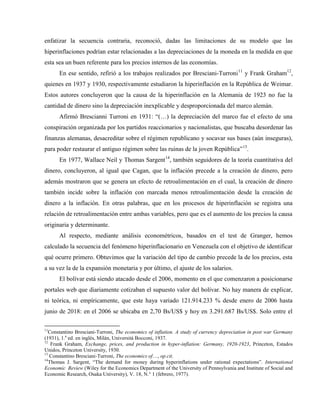 enfatizar la secuencia contraria, reconoció, dadas las limitaciones de su modelo que las
hiperinflaciones podrían estar relacionadas a las depreciaciones de la moneda en la medida en que
esta sea un buen referente para los precios internos de las economías.
En ese sentido, refirió a los trabajos realizados por Bresciani-Turroni11
y Frank Graham12
,
quienes en 1937 y 1930, respectivamente estudiaron la hiperinflación en la República de Weimar.
Estos autores concluyeron que la causa de la hiperinflación en la Alemania de 1923 no fue la
cantidad de dinero sino la depreciación inexplicable y desproporcionada del marco alemán.
Afirmó Brescianni Turroni en 1931: “(…) la depreciación del marco fue el efecto de una
conspiración organizada por los partidos reaccionarios y nacionalistas, que buscaba desordenar las
finanzas alemanas, desacreditar sobre el régimen republicano y socavar sus bases (aún inseguras),
para poder restaurar el antiguo régimen sobre las ruinas de la joven República”13
.
En 1977, Wallace Neil y Thomas Sargent14
, también seguidores de la teoría cuantitativa del
dinero, concluyeron, al igual que Cagan, que la inflación precede a la creación de dinero, pero
además mostraron que se genera un efecto de retroalimentación en el cual, la creación de dinero
también incide sobre la inflación con marcada menos retroalimentación desde la creación de
dinero a la inflación. En otras palabras, que en los procesos de hiperinflación se registra una
relación de retroalimentación entre ambas variables, pero que es el aumento de los precios la causa
originaria y determinante.
Al respecto, mediante análisis econométricos, basados en el test de Granger, hemos
calculado la secuencia del fenómeno hiperinflacionario en Venezuela con el objetivo de identificar
qué ocurre primero. Obtuvimos que la variación del tipo de cambio precede la de los precios, esta
a su vez la de la expansión monetaria y por último, el ajuste de los salarios.
El bolívar está siendo atacado desde el 2006, momento en el que comenzaron a posicionarse
portales web que diariamente cotizaban el supuesto valor del bolívar. No hay manera de explicar,
ni teórica, ni empíricamente, que este haya variado 121.914.233 % desde enero de 2006 hasta
junio de 2018: en el 2006 se ubicaba en 2,70 Bs/US$ y hoy en 3.291.687 Bs/US$. Solo entre el
11
Constantino Bresciani-Turroni, The economics of inflation. A study of currency depreciation in post war Germany
(1931), 1.a
ed. en inglés, Milán, Universitá Bocconi, 1937.
12
Frank Graham, Exchange, prices, and production in hyper-inflation: Germany, 1920-1923, Princeton, Estados
Unidos, Princeton University, 1930.
13
Constantino Bresciani-Turroni, The economics of…, op.cit.
14
Thomas J. Sargent, “The demand for money during hyperinflations under rational expectations”. International
Economic Review (Wiley for the Economics Department of the University of Pennsylvania and Institute of Social and
Economic Research, Osaka University), V. 18, N.° 1 (febrero, 1977).
 