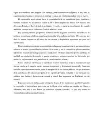 seguir accionando su arma imperial. Sin embargo, para los venezolanos el precio es muy alto, es
ceder nuestra soberanía, es rendirnos, es entregar el país y con este la dignidad de todo un pueblo.
El rumbo debe seguir siendo hacia la consolidación de un modelo más justo, igualitario,
humano, solidario. No hay excusas cuando el 99 % de los ingresos de divisas en Venezuela son
del propio Estado, es decir, de toda la población. El rumbo es hacia la consolidación del modelo
socialista, y aunque suene redundante, hacia la soberanía plena.
Hay quienes plantean que primero debemos derrotar la guerra económica haciendo uso de
políticas económicas ortodoxas, para luego consolidar el socialismo del siglo XXI, esto es, por
decir lo menos, ingenuo en el marco de tan atroces y despiadadas agresiones por parte del
imperialismo.
Hemos estado proponiendo un conjunto de medidas que buscan derrotar la guerra económica
mientras se avanza y consolida el socialismo. Si no es así, y por el contrario se aplicasen medidas
reformistas producto de las negociaciones y condiciones ortodoxas impuestas por los capitales, en
realidad no estaríamos derrotando la guerra económica, seríamos nosotros los derrotados por
rendición, alejándonos de toda posibilidad de consolidar el socialismo.
Varios objetivos estratégicos se identifican en estos momentos, evitar la manipulación del
tipo de cambio y el ataque a nuestra moneda, romper con la dependencia comercial y financiera
hacia los capitales transnacionales, evitar la apropiación de las divisas públicas, las que provienen
de la exportación del petróleo, por parte de los capitales privados, reorientar el uso de las divisas
públicas para fortalecer la economía comunal y estatal. Las propuestas las detallamos en este
material.
Esperamos con este trabajo, dejar un registro de uno de los mecanismos que históricamente
ha empleado el imperialismo para tratar de doblegar a los pueblos que deciden ser libres y
soberanos, más aún si son dueños de cuantiosas riquezas naturales. Lo que hoy ocurre en
Venezuela trasciende nuestras fronteras.
 