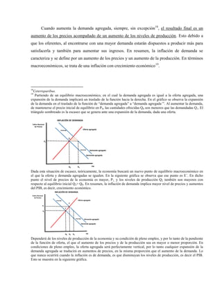 Cuando aumenta la demanda agregada, siempre, sin excepción18
, el resultado final es un
aumento de los precios acompañado de un aumento de los niveles de producción. Esto debido a
que los oferentes, al encontrarse con una mayor demanda estarán dispuestos a producir más para
satisfacerla y también para aumentar sus ingresos. En resumen, la inflación de demanda se
caracteriza y se define por un aumento de los precios y un aumento de la producción. En términos
macroeconómicos, se trata de una inflación con crecimiento económico19
.
18
Ceterisparibus.
19
Partiendo de un equilibrio macroeconómico, en el cual la demanda agregada es igual a la oferta agregada, una
expansión de la demanda implicará un traslado de la función hacia la derecha. En el gráfico se observa la expansión
de la demanda en el traslado de la función de “demanda agregada” a “demanda agregada´”. Al aumentar la demanda,
de mantenerse el precio inicial de equilibrio en P0, las cantidades ofrecidas Q0 son menores que las demandadas Q1. El
triángulo sombreado es la escasez que se genera ante una expansión de la demanda, dada una oferta.
PIB
Índice Nacional
de Precios
Q0
P0
E0
Oferta agregada
Demanda agregada
INFLACIÓN DE DEMANDA
Demanda agregada ´
Q1
Dada esta situación de escasez, teóricamente, la economía buscará un nuevo punto de equilibrio macroeconómico en
el que la oferta y demanda agregadas se igualen. En la siguiente gráfica se observa que ese punto es E´. En dicho
punto el nivel de precios de la economía es mayor, P1, y los niveles de producción Q2 también son mayores con
respecto al equilibrio inicial Q2> Q0. En resumen, la inflación de demanda implica mayor nivel de precios y aumentos
del PIB, es decir, crecimiento económico.
PIB
Índice Nacional
de Precios
Q0
P0
E
Oferta agregada
Demanda agregada
INFLACIÓN DE DEMANDA
Demanda agregada ´
E´
Q2
P1
Q1
Dependerá de los niveles de producción de la economía y su condición de pleno empleo, y por lo tanto de la pendiente
de la función de oferta, el que el aumento de los precios y de la producción sea en mayor o menor proporción. En
condiciones de pleno empleo, la oferta agregada será perfectamente vertical, por lo tanto cualquier expansión de la
demanda agregada se traducirá en aumentos de precios, en la misma proporción que el aumento de la demanda. Lo
que nunca ocurrirá cuando la inflación es de demanda, es que disminuyan los niveles de producción, es decir el PIB.
Esto se muestra en la siguiente gráfica.
 