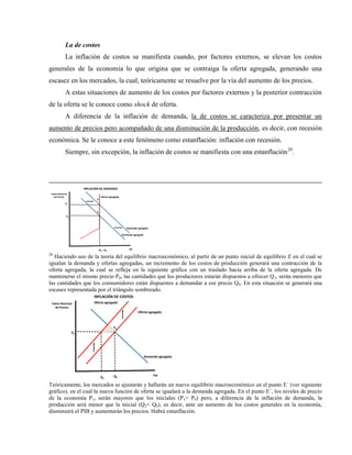 La de costos
La inflación de costos se manifiesta cuando, por factores externos, se elevan los costos
generales de la economía lo que origina que se contraiga la oferta agregada, generando una
escasez en los mercados, la cual, teóricamente se resuelve por la vía del aumento de los precios.
A estas situaciones de aumento de los costos por factores externos y la posterior contracción
de la oferta se le conoce como shock de oferta.
A diferencia de la inflación de demanda, la de costos se caracteriza por presentar un
aumento de precios pero acompañado de una disminución de la producción, es decir, con recesión
económica. Se le conoce a este fenómeno como estanflación: inflación con recesión.
Siempre, sin excepción, la inflación de costos se manifiesta con una estanflación20
.
PIB
Índice Nacional
de Precios
Q0 = Q2
P0
E
Oferta agregada
Demanda agregada
INFLACIÓN DE DEMANDA
Demanda agregada ´
E´
P1
20
Haciendo uso de la teoría del equilibrio macroeconómico, al partir de un punto inicial de equilibrio E en el cual se
igualan la demanda y ofertas agregadas, un incremento de los costos de producción generará una contracción de la
oferta agregada, la cual se refleja en la siguiente gráfica con un traslado hacia arriba de la oferta agregada. De
mantenerse el mismo precio P0, las cantidades que los productores estarán dispuestos a ofrecer Q1, serán menores que
las cantidades que los consumidores están dispuestos a demandar a ese precio Q0. En esta situación se generará una
escasez representada por el triángulo sombreado.
PIB
Índice Nacional
de Precios
Q0
P0
E0
Oferta agregada
Demanda agregada
INFLACIÓN DE COSTOS
Q1
Oferta agregada´
Teóricamente, los mercados se ajustarán y hallarán un nuevo equilibrio macroeconómico en el punto E´ (ver siguiente
gráfico), en el cual la nueva función de oferta se igualará a la demanda agregada. En el punto E´, los niveles de precio
de la economía P1, serán mayores que los iniciales (P1> P0) pero, a diferencia de la inflación de demanda, la
producción será menor que la inicial (Q2< Q0), es decir, ante un aumento de los costos generales en la economía,
disminuirá el PIB y aumentarán los precios. Habrá estanflación.
 