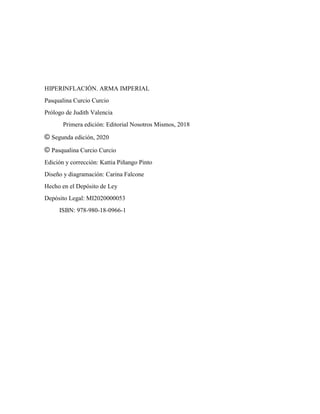 HIPERINFLACIÓN. ARMA IMPERIAL
Pasqualina Curcio Curcio
Prólogo de Judith Valencia
Primera edición: Editorial Nosotros Mismos, 2018
© Segunda edición, 2020
© Pasqualina Curcio Curcio
Edición y corrección: Kattia Piñango Pinto
Diseño y diagramación: Carina Falcone
Hecho en el Depósito de Ley
Depósito Legal: MI2020000053
ISBN: 978-980-18-0966-1
 