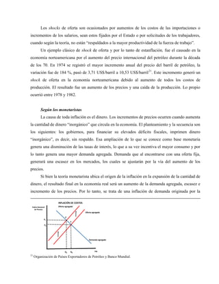 Los shocks de oferta son ocasionados por aumentos de los costos de las importaciones o
incrementos de los salarios, sean estos fijados por el Estado o por solicitudes de los trabajadores,
cuando según la teoría, no están “respaldados a la mayor productividad de la fuerza de trabajo”.
Un ejemplo clásico de shock de oferta y por lo tanto de estanflación, fue el causado en la
economía norteamericana por el aumento del precio internacional del petróleo durante la década
de los 70. En 1974 se registró el mayor incremento anual del precio del barril de petróleo, la
variación fue de 184 %, pasó de 3,71 US$/barril a 10,53 US$/barril21
. Este incremento generó un
shock de oferta en la economía norteamericana debido al aumento de todos los costos de
producción. El resultado fue un aumento de los precios y una caída de la producción. Lo propio
ocurrió entre 1978 y 1982.
Según los monetaristas
La causa de toda inflación es el dinero. Los incrementos de precios ocurren cuando aumenta
la cantidad de dinero “inorgánico” que circula en la economía. El planteamiento y la secuencia son
los siguientes: los gobiernos, para financiar su elevados déficits fiscales, imprimen dinero
“inorgánico”, es decir, sin respaldo. Esa ampliación de lo que se conoce como base monetaria
genera una disminución de las tasas de interés, lo que a su vez incentiva el mayor consumo y por
lo tanto genera una mayor demanda agregada. Demanda que al encontrarse con una oferta fija,
generará una escasez en los mercados, los cuales se ajustarán por la vía del aumento de los
precios.
Si bien la teoría monetarista ubica el origen de la inflación en la expansión de la cantidad de
dinero, el resultado final en la economía real será un aumento de la demanda agregada, escasez e
incremento de los precios. Por lo tanto, se trata de una inflación de demanda originada por la
PIB
Índice Nacional
de Precios
Q0
P0
E
Oferta agregada
Demanda agregada
INFLACIÓN DE COSTOS
Q2
Oferta agregada´
P1
E´
21
Organización de Países Exportadores de Petróleo y Banco Mundial.
 