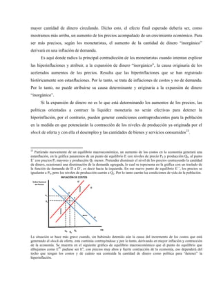 mayor cantidad de dinero circulando. Dicho esto, el efecto final esperado debería ser, como
mostramos más arriba, un aumento de los precios acompañado de un crecimiento económico. Para
ser más precisos, según los monetaristas, el aumento de la cantidad de dinero “inorgánico”
derivará en una inflación de demanda.
Es aquí donde radica la principal contradicción de los monetaristas cuando intentan explicar
las hiperinflaciones y atribuir, a la expansión de dinero “inorgánico”, la causa originaria de los
acelerados aumentos de los precios. Resulta que las hiperinflaciones que se han registrado
históricamente son estanflaciones. Por lo tanto, se trata de inflaciones de costos y no de demanda.
Por lo tanto, no puede atribuirse su causa determinante y originaria a la expansión de dinero
“inorgánico”.
Si la expansión de dinero no es lo que está determinando los aumentos de los precios, las
políticas orientadas a contraer la liquidez monetaria no serán efectivas para detener la
hiperinflación, por el contrario, pueden generar condiciones contraproducentes para la población
en la medida en que potenciarán la contracción de los niveles de producción ya originada por el
shock de oferta y con ella el desempleo y las cantidades de bienes y servicios consumidos22
.
22
Partiendo nuevamente de un equilibrio macroeconómico, un aumento de los costos en la economía generará una
estanflación, en la gráfica pasaremos de un punto de equilibrio E con niveles de precio P0 y producción Q0, al punto
E´ con precios P1 mayores y producción Q1 menor. Pretender disminuir el nivel de los precios contrayendo la cantidad
de dinero, ocasionará una disminución de la demanda agregada, lo cual se representa en la gráfica con un traslado de
la función de demanda de D a D´, es decir hacia la izquierda. En ese nuevo punto de equilibrio E´´, los precios se
igualarán a P0, pero los niveles de producción caerán a Q2. Por lo tanto caerán las condiciones de vida de la población.
PIB
Índice Nacional
de Precios
Q0
P0
E
O
D
INFLACIÓN DE COSTOS
Q2
O´
P1
E´
E´´
Q1
La situación se hace más grave cuando, sin habiendo detenido aún la causa del incremento de los costos que está
generando el shock de oferta, esta continúa contrayéndose y por lo tanto, derivando en mayor inflación y contracción
de la economía. Se muestra en el siguiente gráfico de equilibrio macroeconómico que el punto de equilibrio que
dibujamos como EIV
pudiese ser En
, con precios muy altos y fuerte contracción de la economía, eso dependerá del
techo que tengan los costos y de cuánto sea contraída la cantidad de dinero como política para “detener” la
hiperinflación.
 
