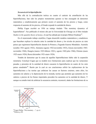 Secuencia de la hiperinflación
Más allá de la contradicción teórica en cuanto al carácter de estanflación de las
hiperinflaciones, han sido los propios monetaristas quienes se han encargado de demostrar
matemática y estadísticamente que primero ocurre el aumento de los precios y luego, como
respuesta al aumento de los precios, el Estado expande la cantidad de dinero.
Phillip Cagan escribió en 1956 un trabajo titulado “The monetary dynamics of
hyperinflation”. Fue publicado el mismo año por la Universidad de Chicago en el libro titulado
Studies in the quantity theory of money, el cual fue editado por el propio Milton Friedman23
.
En el mencionado trabajo científico, Cagan desarrolló modelos matemáticos y estadísticos
que buscaban explicar la relación entre la cantidad de dinero y los niveles de precios en siete
países que registraron hiperinflación durante la Primera y Segunda Guerras Mundiales: Australia
(octubre 1921-agosto 1922), Alemania (agosto 1922-noviembre 1923), Grecia (noviembre 1943-
noviembre 1944), Hungría (marzo 1923-febrero 1924 y agosto 1945-julio 1946), Polonia (enero
1923-enero 1924), Rusia (diciembre 1921-enero 1924).
Trataba de demostrar que la causa de aquellas hiperinflaciones había sido la expansión
monetaria. Concluyó Cagan que su modelo tuvo limitaciones para explicar que las variaciones
pasadas y presentes de la cantidad de dinero causaron la hiperinflación en cuatro de los siete
países estudiados24
. Razón por la cual en sus conclusiones refirió las explicaciones de las
hiperinflaciones a las teorías que enfatizan las causas en factores externos, entre ellos, los
aumentos de salarios y la depreciación de la moneda, teorías que postulan que aumentos de los
salarios o precios de los bienes importados preceden los aumentos en la cantidad de dinero. Y
aunque su estudio trató de enfatizar la secuencia contraria, reconoció, dadas las limitaciones de su
PIB
Índice Nacional
de Precios
Q0
P0
E
O
D
INFLACIÓN DE COSTOS
Q4
O´
P1
E´
E´´
Q1
O´´
O´´´
E´´´
EIV
Q2
P4
23
Cagan Phillip, “The monetary …”, op.cit.
24
Ibidem, p. 88.
 