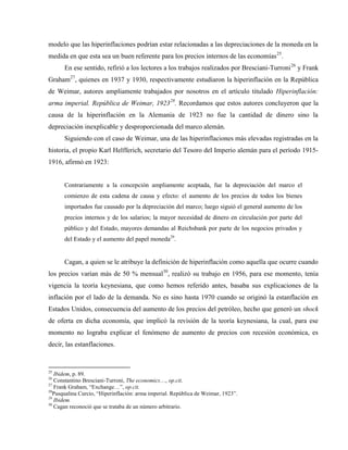 modelo que las hiperinflaciones podrían estar relacionadas a las depreciaciones de la moneda en la
medida en que esta sea un buen referente para los precios internos de las economías25
.
En ese sentido, refirió a los lectores a los trabajos realizados por Bresciani-Turroni26
y Frank
Graham27
, quienes en 1937 y 1930, respectivamente estudiaron la hiperinflación en la República
de Weimar, autores ampliamente trabajados por nosotros en el artículo titulado Hiperinflación:
arma imperial. República de Weimar, 192328
. Recordamos que estos autores concluyeron que la
causa de la hiperinflación en la Alemania de 1923 no fue la cantidad de dinero sino la
depreciación inexplicable y desproporcionada del marco alemán.
Siguiendo con el caso de Weimar, una de las hiperinflaciones más elevadas registradas en la
historia, el propio Karl Helfferich, secretario del Tesoro del Imperio alemán para el período 1915-
1916, afirmó en 1923:
Contrariamente a la concepción ampliamente aceptada, fue la depreciación del marco el
comienzo de esta cadena de causa y efecto: el aumento de los precios de todos los bienes
importados fue causado por la depreciación del marco; luego siguió el general aumento de los
precios internos y de los salarios; la mayor necesidad de dinero en circulación por parte del
público y del Estado, mayores demandas al Reichsbank por parte de los negocios privados y
del Estado y el aumento del papel moneda29
.
Cagan, a quien se le atribuye la definición de hiperinflación como aquella que ocurre cuando
los precios varían más de 50 % mensual30
, realizó su trabajo en 1956, para ese momento, tenía
vigencia la teoría keynesiana, que como hemos referido antes, basaba sus explicaciones de la
inflación por el lado de la demanda. No es sino hasta 1970 cuando se originó la estanflación en
Estados Unidos, consecuencia del aumento de los precios del petróleo, hecho que generó un shock
de oferta en dicha economía, que implicó la revisión de la teoría keynesiana, la cual, para ese
momento no lograba explicar el fenómeno de aumento de precios con recesión económica, es
decir, las estanflaciones.
25
Ibidem, p. 89.
26
Constantino Bresciani-Turroni, The economics…, op.cit.
27
Frank Graham, “Exchange…”, op.cit.
28
Pasqualina Curcio, “Hiperinflación: arma imperial. República de Weimar, 1923”.
29
Ibidem.
30
Cagan reconoció que se trataba de un número arbitrario.
 