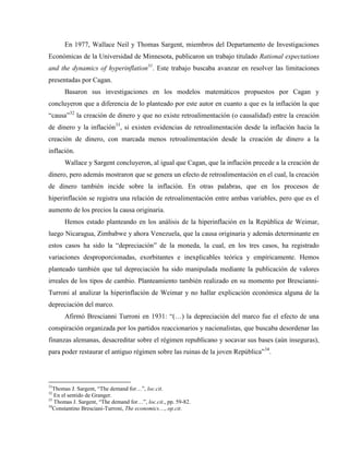 En 1977, Wallace Neil y Thomas Sargent, miembros del Departamento de Investigaciones
Económicas de la Universidad de Minnesota, publicaron un trabajo titulado Rational expectations
and the dynamics of hyperinflation31
. Este trabajo buscaba avanzar en resolver las limitaciones
presentadas por Cagan.
Basaron sus investigaciones en los modelos matemáticos propuestos por Cagan y
concluyeron que a diferencia de lo planteado por este autor en cuanto a que es la inflación la que
“causa”32
la creación de dinero y que no existe retroalimentación (o causalidad) entre la creación
de dinero y la inflación33
, si existen evidencias de retroalimentación desde la inflación hacia la
creación de dinero, con marcada menos retroalimentación desde la creación de dinero a la
inflación.
Wallace y Sargent concluyeron, al igual que Cagan, que la inflación precede a la creación de
dinero, pero además mostraron que se genera un efecto de retroalimentación en el cual, la creación
de dinero también incide sobre la inflación. En otras palabras, que en los procesos de
hiperinflación se registra una relación de retroalimentación entre ambas variables, pero que es el
aumento de los precios la causa originaria.
Hemos estado planteando en los análisis de la hiperinflación en la República de Weimar,
luego Nicaragua, Zimbabwe y ahora Venezuela, que la causa originaria y además determinante en
estos casos ha sido la “depreciación” de la moneda, la cual, en los tres casos, ha registrado
variaciones desproporcionadas, exorbitantes e inexplicables teórica y empíricamente. Hemos
planteado también que tal depreciación ha sido manipulada mediante la publicación de valores
irreales de los tipos de cambio. Planteamiento también realizado en su momento por Brescianni-
Turroni al analizar la hiperinflación de Weimar y no hallar explicación económica alguna de la
depreciación del marco.
Afirmó Brescianni Turroni en 1931: “(…) la depreciación del marco fue el efecto de una
conspiración organizada por los partidos reaccionarios y nacionalistas, que buscaba desordenar las
finanzas alemanas, desacreditar sobre el régimen republicano y socavar sus bases (aún inseguras),
para poder restaurar el antiguo régimen sobre las ruinas de la joven República”34
.
31
Thomas J. Sargent, “The demand for…”, loc.cit.
32
En el sentido de Granger.
33
Thomas J. Sargent, “The demand for…”, loc.cit., pp. 59-82.
34
Constantino Bresciani-Turroni, The economics…, op.cit.
 