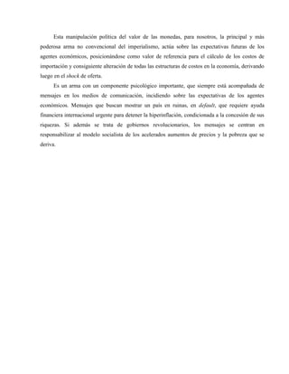 Esta manipulación política del valor de las monedas, para nosotros, la principal y más
poderosa arma no convencional del imperialismo, actúa sobre las expectativas futuras de los
agentes económicos, posicionándose como valor de referencia para el cálculo de los costos de
importación y consiguiente alteración de todas las estructuras de costos en la economía, derivando
luego en el shock de oferta.
Es un arma con un componente psicológico importante, que siempre está acompañada de
mensajes en los medios de comunicación, incidiendo sobre las expectativas de los agentes
económicos. Mensajes que buscan mostrar un país en ruinas, en default, que requiere ayuda
financiera internacional urgente para detener la hiperinflación, condicionada a la concesión de sus
riquezas. Si además se trata de gobiernos revolucionarios, los mensajes se centran en
responsabilizar al modelo socialista de los acelerados aumentos de precios y la pobreza que se
deriva.
 