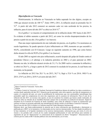 Hiperinflación en Venezuela
Históricamente, la inflación en Venezuela no había superado los dos dígitos, excepto en
1996 que alcanzó niveles de 100 %35
. Entre 1999 y 2011, la inflación anual en promedio fue 21
%36
. A partir del año 2012 comenzó un aumento cada vez más acelerado de los precios, la
inflación, para el cierre del año 2017 se ubicó en 2616 %37
.
En el gráfico 1 se muestra el comportamiento de la inflación desde 1981 hasta el año 2017.
Es evidente el súbito aumento a partir del 2012, así como los niveles desproporcionados de los
precios a partir de ese año. (Ver gráfico 1 en Anexos).
Para una mejor representación de este indicador de precios, en el gráfico 2 lo mostramos en
escala logarítmica. Se puede apreciar el pico inflacionario en 1989, momento en que ascendió a
84,4%, coincidiendo con El Caracazo. Luego un siguiente aumento en 1996, que como hemos
dicho alcanzó la cifra de 99,9%.(Ver gráfico 2 en Anexos).
El año 2003 se registró otro pico inflacionario, ocurrió después del golpe de Estado contra el
presidente Chávez y el sabotaje a la industria petrolera en 2002 y el paro patronal en 2003.
Durante ese año, la inflación alcanzó niveles de 31,1 %. En 2009 vuelve a aumentar la inflación y
se ubicó en 28,6 %, y luego a partir de 2012 comenzó la escalada de los precios, la cual hasta este
momento, no ha parado.
La inflación en 2012 fue 20,1 %; en 2013, 34,7 %; llegó a 53,4 % en 2014; 180,9 % en
2015; 274 % en 2016 y 2676 % al cierre del año 2017.
35
Banco Central de Venezuela. Varios años.
36
Ibidem.
37
El Banco Central de Venezuela y el Instituto Nacional de Estadísticas dejaron de publicar los datos económicos y
sociales desde septiembre del año 2015. Situación que ha generado, entre otros aspectos, una falta de transparencia en
cuanto a la situación del país, así como la proliferación de instituciones que con cuestionables metodologías han
pretendido suplir las competencias de estos dos organismos ante la ausencia de información. Para el caso de la
inflación del año 2017, no tuvimos más opción, en aras de actualizar los estudios que hemos estado realizando, de
tomar las cifras no oficiales de la Asamblea Nacional, aunque ésta se encuentre en condición de desacato. Según los
miembros de la Comisión de Finanzas de dicha Asamblea, estas cifras de inflación se basan en estimaciones que
realizan con base en encuestas aplicando una metodología de cálculo similar a la del Banco Central de Venezuela.
Para el caso del año 2016, la fuente es el informe anual del Fondo Monetario Internacional.
Debemos decir, que llama poderosamente la atención que la única información que disciplinada y diariamente es
publicada por el BCV es la monetaria y la relacionada con las reservas internacionales. No han dejado de publicar ni
la base monetaria, ni la liquidez monetaria ni las reservas internacionales, información que, por cierto, le sirve de
insumo a los portales web a través de los cuales manipulan políticamente el valor del bolívar para sustentar su
argumento de que tal “depreciación” es consecuencia de la expansión de dinero “inorgánico”. Desconocemos los
criterios por los cuales el BCV decidió publicar solo esta información y no el resto.
 
