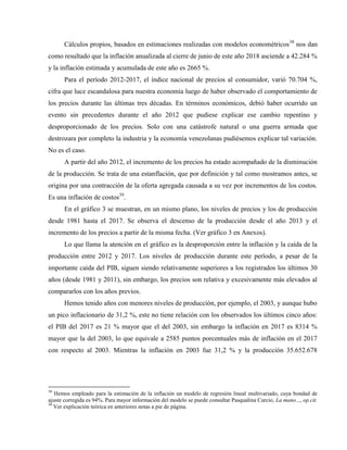 Cálculos propios, basados en estimaciones realizadas con modelos econométricos38
nos dan
como resultado que la inflación anualizada al cierre de junio de este año 2018 asciende a 42.284 %
y la inflación estimada y acumulada de este año es 2665 %.
Para el período 2012-2017, el índice nacional de precios al consumidor, varió 70.704 %,
cifra que luce escandalosa para nuestra economía luego de haber observado el comportamiento de
los precios durante las últimas tres décadas. En términos económicos, debió haber ocurrido un
evento sin precedentes durante el año 2012 que pudiese explicar ese cambio repentino y
desproporcionado de los precios. Solo con una catástrofe natural o una guerra armada que
destrozara por completo la industria y la economía venezolanas pudiésemos explicar tal variación.
No es el caso.
A partir del año 2012, el incremento de los precios ha estado acompañado de la disminución
de la producción. Se trata de una estanflación, que por definición y tal como mostramos antes, se
origina por una contracción de la oferta agregada causada a su vez por incrementos de los costos.
Es una inflación de costos39
.
En el gráfico 3 se muestran, en un mismo plano, los niveles de precios y los de producción
desde 1981 hasta el 2017. Se observa el descenso de la producción desde el año 2013 y el
incremento de los precios a partir de la misma fecha. (Ver gráfico 3 en Anexos).
Lo que llama la atención en el gráfico es la desproporción entre la inflación y la caída de la
producción entre 2012 y 2017. Los niveles de producción durante este período, a pesar de la
importante caída del PIB, siguen siendo relativamente superiores a los registrados los últimos 30
años (desde 1981 y 2011), sin embargo, los precios son relativa y excesivamente más elevados al
compararlos con los años previos.
Hemos tenido años con menores niveles de producción, por ejemplo, el 2003, y aunque hubo
un pico inflacionario de 31,2 %, este no tiene relación con los observados los últimos cinco años:
el PIB del 2017 es 21 % mayor que el del 2003, sin embargo la inflación en 2017 es 8314 %
mayor que la del 2003, lo que equivale a 2585 puntos porcentuales más de inflación en el 2017
con respecto al 2003. Mientras la inflación en 2003 fue 31,2 % y la producción 35.652.678
38
Hemos empleado para la estimación de la inflación un modelo de regresión lineal multivariado, cuya bondad de
ajuste corregida es 94%. Para mayor información del modelo se puede consultar Pasqualina Curcio, La mano..., op.cit.
39
Ver explicación teórica en anteriores notas a pie de página.
 