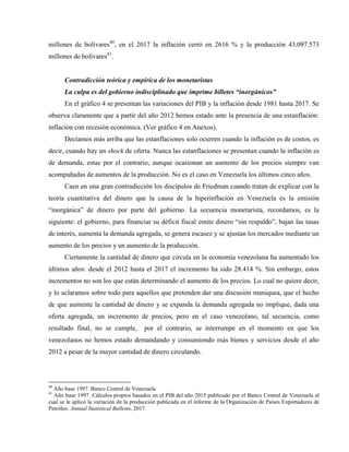 millones de bolívares40
, en el 2017 la inflación cerró en 2616 % y la producción 43.097.573
millones de bolívares41
.
Contradicción teórica y empírica de los monetaristas
La culpa es del gobierno indisciplinado que imprime billetes “inorgánicos”
En el gráfico 4 se presentan las variaciones del PIB y la inflación desde 1981 hasta 2017. Se
observa claramente que a partir del año 2012 hemos estado ante la presencia de una estanflación:
inflación con recesión económica. (Ver gráfico 4 en Anexos).
Decíamos más arriba que las estanflaciones solo ocurren cuando la inflación es de costos, es
decir, cuando hay un shock de oferta. Nunca las estanflaciones se presentan cuando la inflación es
de demanda, estas por el contrario, aunque ocasionan un aumento de los precios siempre van
acompañadas de aumentos de la producción. No es el caso en Venezuela los últimos cinco años.
Caen en una gran contradicción los discípulos de Friedman cuando tratan de explicar con la
teoría cuantitativa del dinero que la causa de la hiperinflación en Venezuela es la emisión
“inorgánica” de dinero por parte del gobierno. La secuencia monetarista, recordamos, es la
siguiente: el gobierno, para financiar su déficit fiscal emite dinero “sin respaldo”, bajan las tasas
de interés, aumenta la demanda agregada, se genera escasez y se ajustan los mercados mediante un
aumento de los precios y un aumento de la producción.
Ciertamente la cantidad de dinero que circula en la economía venezolana ha aumentado los
últimos años: desde el 2012 hasta el 2017 el incremento ha sido 28.414 %. Sin embargo, estos
incrementos no son los que están determinando el aumento de los precios. Lo cual no quiere decir,
y lo aclaramos sobre todo para aquellos que pretenden dar una discusión maniquea, que el hecho
de que aumente la cantidad de dinero y se expanda la demanda agregada no implique, dada una
oferta agregada, un incremento de precios, pero en el caso venezolano, tal secuencia, como
resultado final, no se cumple, por el contrario, se interrumpe en el momento en que los
venezolanos no hemos estado demandando y consumiendo más bienes y servicios desde el año
2012 a pesar de la mayor cantidad de dinero circulando.
40
Año base 1997. Banco Central de Venezuela
41
Año base 1997. Cálculos propios basados en el PIB del año 2015 publicado por el Banco Central de Venezuela al
cual se le aplicó la variación de la producción publicada en el informe de la Organización de Países Exportadores de
Petróleo. Annual Statistical Bulletin, 2017.
 