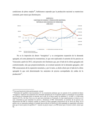 condiciones de pleno empleo46
, hubiésemos esperado que la producción nacional se mantuviese
constante, pero nunca que disminuyera.
-
10.000.000
20.000.000
30.000.000
40.000.000
50.000.000
60.000.000
70.000.000
1,0%
10,0%
100,0%
1000,0%
10000,0%
1998 1999 2000 2001 2002 2003 2004 2005 2006 2007 2008 2009 2010 2011 2012 2013 2014 2015 2016 2017
GRÁFICO 6
CANTIDAD DE DINERO Y PRODUCCIÓN NACIONAL
REPÚBLICA BOLIVARIANA DE VENEZUELA
1998-2017
VARIACIÓN M2 PIB (MILLONES DE BOLÍVARES 1997=100)
Fuentes: M2: Banco Central de Venezuela
PIB: Banco Central de Venezuela/OPEP
No es la impresión de dinero “inorgánico” y su consiguiente expansión de la demanda
agregada, tal como plantean los monetaristas, lo que está explicando el aumento de los precios en
Venezuela a partir de 2012, está presente otro fenómeno que, por el lado de la oferta agregada está
contrarrestando, más que proporcionalmente, un eventual aumento de la demanda agregada y del
PIB consecuencia de la expansión monetaria, y por lo tanto, es dicho efecto por el lado de la oferta
agregada lo que está determinando los aumentos de precios acompañados de caídas de la
producción47
.
46
Con una función de oferta perfectamente vertical.
47
Partiendo del equilibrio macroeconómico E, los monetaristas plantean que un aumento de la cantidad de dinero
“inorgánico” implicará una expansión de la demanda agregada que en el siguiente gráfico se manifiesta con el traslado
de la función de demanda hacia la derecha, por lo que en el nuevo punto de equilibrio E´ el INPC y el PIB serán
mayores (P1>P0 y Q1>Q0). Esto no es lo que está ocurriendo en Venezuela. Lo que empíricamente se observa en el
caso venezolano es que aumentan los precios y disminuye el PIB. Teóricamente, un aumento de los precios con
disminución del PIB se evidencia cuando se contrae la oferta agregada consecuencia de un shock de oferta. En el
gráfico esto se representa mediante el traslado hacia arriba de la función de oferta agregada en magnitudes suficientes
para que el nuevo punto de equilibrio E´´ muestre un precio mayor y un PIB menor que el inicial, es decir, menor que
Q0.
 