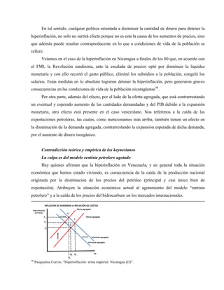 En tal sentido, cualquier política orientada a disminuir la cantidad de dinero para detener la
hiperinflación, no solo no surtirá efecto porque no es esta la causa de los aumentos de precios, sino
que además puede resultar contraproducente en lo que a condiciones de vida de la población se
refiere.
Veíamos en el caso de la hiperinflación en Nicaragua a finales de los 80 que, en acuerdo con
el FMI, la Revolución sandinista, ante la escalada de precios optó por disminuir la liquidez
monetaria y con ello recortó el gasto público, eliminó los subsidios a la población, congeló los
salarios. Estas medidas en lo absoluto lograron detener la hiperinflación, pero generaron graves
consecuencias en las condiciones de vida de la población nicaragüense48
.
Por otra parte, además del efecto, por el lado de la oferta agregada, que está contrarrestando
un eventual y esperado aumento de las cantidades demandadas y del PIB debido a la expansión
monetaria, otro efecto está presente en el caso venezolano. Nos referimos a la caída de las
exportaciones petroleras, las cuales, como mencionamos más arriba, también tienen un efecto en
la disminución de la demanda agregada, contrarrestando la expansión esperada de dicha demanda,
por el aumento de dinero inorgánico.
Contradicción teórica y empírica de los keynesianos
La culpa es del modelo rentista petrolero agotado
Hay quienes afirman que la hiperinflación en Venezuela, y en general toda la situación
económica que hemos estado viviendo, es consecuencia de la caída de la producción nacional
originada por la disminución de los precios del petróleo (principal y casi único bien de
exportación). Atribuyen la situación económica actual al agotamiento del modelo “rentista
petrolero” y a la caída de los precios del hidrocarburo en los mercados internacionales.
PIB
Índice Nacional
de Precios
Q0
P0
E
Oferta agregada´
Demanda agregada
INFLACIÓN DE DEMANDA vs INFLACIÓN DE COSTOS
Demanda agregada ´
E´
Q1
P1
Q2
E´´
P2 Oferta agregada
48
Pasqualina Curcio, “Hiperinflación: arma imperial. Nicaragua (II)”.
 