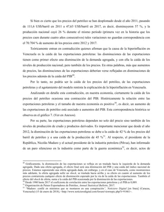 Si bien es cierto que los precios del petróleo se han desplomado desde el año 2011, pasando
de 111,6 US$/barril en 2011 a 47,63 US$/barril en 2017, es decir, disminuyeron 57 %, y la
producción nacional cayó 26 % durante el mismo período (primera vez en la historia que los
precios caen durante cuatro años consecutivos) tales variaciones no guardan correspondencia con
el 70.704 % de aumento de los precios entre 2012 y 2017.
Teóricamente entran en contradicción quienes afirman que la causa de la hiperinflación en
Venezuela es la caída de las exportaciones petroleras: las disminuciones de las exportaciones
tienen como primer efecto una disminución de la demanda agregada, y con ella la caída de los
niveles de producción nacional, pero también de los precios. En otras palabras, más que aumentos
de precios, las disminuciones de las exportaciones deberían verse reflejadas en disminuciones de
los precios además de la caída del PIB49
.
Por lo tanto, no podría ser la caída de los precios del petróleo, de las exportaciones
petroleras y el agotamiento del modelo rentista la explicación de la hiperinflación en Venezuela.
Analizando en detalle esta contradicción, en nuestra economía, ciertamente la caída de los
precios del petróleo ocasiona una contracción del PIB. Históricamente la relación entre las
exportaciones petroleras y el tamaño de nuestra economía es positivo50
, es decir, un aumento de
las exportaciones de petróleo está asociado a aumentos del PIB. Esta correspondencia histórica se
observa en el gráfico 7. (Ver en Anexos).
Por su parte, las exportaciones petroleras dependen no solo del precio sino también de los
niveles de producción de crudo y productos derivados. Es importante mencionar que desde el año
2012, la disminución de las exportaciones petroleras se debe a la caída de 42 % de los precios del
barril de petróleo y a una caída de la producción de 45 %51
. Al respecto, el presidente de la
República, Nicolás Maduro y el actual presidente de la industria petrolera (Pdvsa), han informado
de un paro silencioso en la industria como parte de la guerra económica52
, es decir, actos de
49
Gráficamente, la disminución de las exportaciones se refleja en un traslado hacia la izquierda de la demanda
agregada. Dada una oferta agregada, el efecto final será una diminución del PIB y una caída del índice nacional de
precios. Estamos suponiendo una oferta agregada dada, sin embargo, y en el caso de Venezuela, como mostraremos
más adelante, la oferta agregada sufre un shock, se traslada hacia arriba y su efecto en cuanto al aumento de los
precios contrarresta cualquier efecto de disminución esperado por la vía de la caída de las exportaciones. También el
efecto del shock de oferta, suma a la caída del PIB ocasionada por la disminución de las exportaciones.
50
Desde 1980 hasta 2017 el coeficiente de correlación entre las exportaciones petroleras y el PIB es 0,889.
51
Organización de Países Exportadores de Petróleo, Annual Statistical Bulletin, 2017.
52
“Maduro: confié en ministros que se montaron en una conspiración”, Noticiero Digital [en línea] (Caracas,
Venezuela) (15 de enero de 2018), <http://www.noticierodigital.com/forum/viewtopic.php?t=91461>.
 