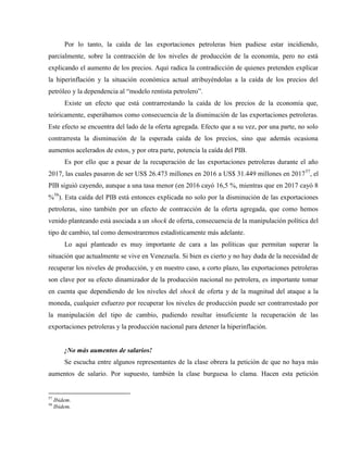 Por lo tanto, la caída de las exportaciones petroleras bien pudiese estar incidiendo,
parcialmente, sobre la contracción de los niveles de producción de la economía, pero no está
explicando el aumento de los precios. Aquí radica la contradicción de quienes pretenden explicar
la hiperinflación y la situación económica actual atribuyéndolas a la caída de los precios del
petróleo y la dependencia al “modelo rentista petrolero”.
Existe un efecto que está contrarrestando la caída de los precios de la economía que,
teóricamente, esperábamos como consecuencia de la disminución de las exportaciones petroleras.
Este efecto se encuentra del lado de la oferta agregada. Efecto que a su vez, por una parte, no solo
contrarresta la disminución de la esperada caída de los precios, sino que además ocasiona
aumentos acelerados de estos, y por otra parte, potencia la caída del PIB.
Es por ello que a pesar de la recuperación de las exportaciones petroleras durante el año
2017, las cuales pasaron de ser US$ 26.473 millones en 2016 a US$ 31.449 millones en 201757
, el
PIB siguió cayendo, aunque a una tasa menor (en 2016 cayó 16,5 %, mientras que en 2017 cayó 8
%58
). Esta caída del PIB está entonces explicada no solo por la disminución de las exportaciones
petroleras, sino también por un efecto de contracción de la oferta agregada, que como hemos
venido planteando está asociada a un shock de oferta, consecuencia de la manipulación política del
tipo de cambio, tal como demostraremos estadísticamente más adelante.
Lo aquí planteado es muy importante de cara a las políticas que permitan superar la
situación que actualmente se vive en Venezuela. Si bien es cierto y no hay duda de la necesidad de
recuperar los niveles de producción, y en nuestro caso, a corto plazo, las exportaciones petroleras
son clave por su efecto dinamizador de la producción nacional no petrolera, es importante tomar
en cuenta que dependiendo de los niveles del shock de oferta y de la magnitud del ataque a la
moneda, cualquier esfuerzo por recuperar los niveles de producción puede ser contrarrestado por
la manipulación del tipo de cambio, pudiendo resultar insuficiente la recuperación de las
exportaciones petroleras y la producción nacional para detener la hiperinflación.
¡No más aumentos de salarios!
Se escucha entre algunos representantes de la clase obrera la petición de que no haya más
aumentos de salario. Por supuesto, también la clase burguesa lo clama. Hacen esta petición
57
Ibidem.
58
Ibidem.
 