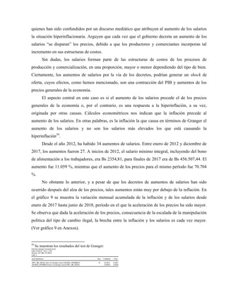 quienes han sido confundidos por un discurso mediático que atribuyen al aumento de los salarios
la situación hiperinflacionaria. Arguyen que cada vez que el gobierno decreta un aumento de los
salarios “se disparan” los precios, debido a que los productores y comerciantes incorporan tal
incremento en sus estructuras de costos.
Sin dudas, los salarios forman parte de las estructuras de costos de los procesos de
producción y comercialización, en una proporción, mayor o menor dependiendo del tipo de bien.
Ciertamente, los aumentos de salarios por la vía de los decretos, podrían generar un shock de
oferta, cuyos efectos, como hemos mencionado, son una contracción del PIB y aumentos de los
precios generales de la economía.
El aspecto central en este caso es si el aumento de los salarios precede el de los precios
generales de la economía o, por el contrario, es una respuesta a la hiperinflación, a su vez,
originada por otras causas. Cálculos econométricos nos indican que la inflación precede al
aumento de los salarios. En otras palabras, es la inflación la que causa en términos de Granger el
aumento de los salarios y no son los salarios más elevados los que está causando la
hiperinflación59
.
Desde el año 2012, ha habido 34 aumentos de salarios. Entre enero de 2012 y diciembre de
2017, los aumentos fueron 27. A inicios de 2012, el salario mínimo integral, incluyendo del bono
de alimentación a los trabajadores, era Bs 2354,81, para finales de 2017 era de Bs 456.507,44. El
aumento fue 11.059 %, mientras que el aumento de los precios para el mismo período fue 70.704
%.
No obstante lo anterior, y a pesar de que los decretos de aumentos de salarios han sido
ocurrido después del alza de los precios, tales aumentos están muy por debajo de la inflación. En
el gráfico 9 se muestra la variación mensual acumulada de la inflación y de los salarios desde
enero de 2017 hasta junio de 2018, período en el que la aceleración de los precios ha sido mayor.
Se observa que dada la aceleración de los precios, consecuencia de la escalada de la manipulación
política del tipo de cambio ilegal, la brecha entre la inflación y los salarios es cada vez mayor.
(Ver gráfico 9 en Anexos).
59
Se muestran los resultados del test de Granger:
Pairwise Granger Causality Tests
Date: 07/29/18 Time: 11:56
Sample: 2017M01 2018M12
Lags: 2
Null Hypothesis: Obs F-Statistic Prob.
INPC_ME_NSUAL does not Granger Cause SALARIO_PROMEDIO 16 22.3673 0.0001
SALARIO_PROMEDIO does not Granger Cause INPC_ME_NSUAL 4.63903 0.0346
 