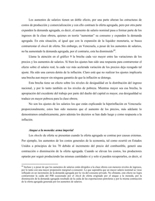 Los aumentos de salarios tienen un doble efecto, por una parte alteran las estructuras de
costos de producción y comercialización y con ello contraen la oferta agregada, pero por otra parte
expanden la demanda agregada, es decir, el aumento de salario nominal pasa a formar parte de los
ingresos de la clase obrera, quienes en teoría “aumentan” su consumo y expanden la demanda
agregada. En esta situación, al igual que con la expansión de la liquidez monetaria, se busca
contrarrestar el shock de oferta. Sin embargo, en Venezuela, a pesar de los aumentos de salarios,
no ha aumentado la demanda agregada, por el contrario, esta ha disminuido60
.
Llama la atención en el gráfico 9 la brecha cada vez mayor entre las variaciones de los
precios y los aumentos de salarios. Si bien los ajustes han sido una respuesta para contrarrestar el
efecto sobre el salario real, la cada vez más acelerada variación de los precios deja rezagado tal
ajuste. Ha sido una carrera detrás de la inflación. Claro está que no realizar los ajustes implicaría
una brecha aun mayor sin ninguna garantía de que la inflación se detenga.
Esta brecha tiene un efecto sobre los niveles de desigualdad en la distribución del ingreso
nacional, y por lo tanto también en los niveles de pobreza. Mientras mayor sea esa brecha, la
apropiación del excedente del trabajo por parte del dueño del capital es mayor, esa desigualdad se
traduce en mayor pobreza para la clase obrera.
No son los ajustes de los salarios los que están explicando la hiperinflación en Venezuela:
proporcionalmente, estos han sido menores que el aumento de los precios, más adelante lo
demostramos estadísticamente, pero además los decretos se han dado luego y como respuesta a la
inflación.
Ataque a la moneda: arma imperial
Los shocks de oferta se presentan cuando la oferta agregada se contrae por causas externas.
Por ejemplo, los aumentos de los costos generales de la economía, tal como ocurrió en Estados
Unidos a principios de los 70 debido al incremento del precio del combustible, generó una
contracción o disminución de la oferta agregada. Cuando se elevan los costos, los productores
optarán por seguir produciendo las mismas cantidades sí y solo sí pueden recuperarlos, es decir, sí
60
Incluso y a pesar de que los aumentos de salarios están dirigidos a la clase obrera con menores niveles de ingresos,
por lo tanto con una mayor propensión marginal a consumir. Lo que supondría que un mayor salario nominal se viese
reflejado en un incremento de la demanda agregada por la vía del consumo privado. No obstante, este efecto no logra
contrarrestar la caída del PIB ocasionado por el shock de oferta originado por el ataque a la moneda, por la
disminución de la demanda agregada resultado de la caída de las exportaciones petroleras y por la misma contracción
de la oferta agregada generada por los aumentos de salarios.
 