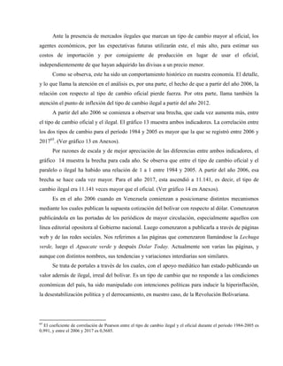Ante la presencia de mercados ilegales que marcan un tipo de cambio mayor al oficial, los
agentes económicos, por las expectativas futuras utilizarán este, el más alto, para estimar sus
costos de importación y por consiguiente de producción en lugar de usar el oficial,
independientemente de que hayan adquirido las divisas a un precio menor.
Como se observa, este ha sido un comportamiento histórico en nuestra economía. El detalle,
y lo que llama la atención en el análisis es, por una parte, el hecho de que a partir del año 2006, la
relación con respecto al tipo de cambio oficial pierde fuerza. Por otra parte, llama también la
atención el punto de inflexión del tipo de cambio ilegal a partir del año 2012.
A partir del año 2006 se comienza a observar una brecha, que cada vez aumenta más, entre
el tipo de cambio oficial y el ilegal. El gráfico 13 muestra ambos indicadores. La correlación entre
los dos tipos de cambio para el período 1984 y 2005 es mayor que la que se registró entre 2006 y
201765
. (Ver gráfico 13 en Anexos).
Por razones de escala y de mejor apreciación de las diferencias entre ambos indicadores, el
gráfico 14 muestra la brecha para cada año. Se observa que entre el tipo de cambio oficial y el
paralelo o ilegal ha habido una relación de 1 a 1 entre 1984 y 2005. A partir del año 2006, esa
brecha se hace cada vez mayor. Para el año 2017, esta ascendió a 11.141, es decir, el tipo de
cambio ilegal era 11.141 veces mayor que el oficial. (Ver gráfico 14 en Anexos).
Es en el año 2006 cuando en Venezuela comienzan a posicionarse distintos mecanismos
mediante los cuales publican la supuesta cotización del bolívar con respecto al dólar. Comenzaron
publicándola en las portadas de los periódicos de mayor circulación, especialmente aquellos con
línea editorial opositora al Gobierno nacional. Luego comenzaron a publicarla a través de páginas
web y de las redes sociales. Nos referimos a las páginas que comenzaron llamándose la Lechuga
verde, luego el Aguacate verde y después Dolar Today. Actualmente son varias las páginas, y
aunque con distintos nombres, sus tendencias y variaciones interdiarias son similares.
Se trata de portales a través de los cuales, con el apoyo mediático han estado publicando un
valor además de ilegal, irreal del bolívar. Es un tipo de cambio que no responde a las condiciones
económicas del país, ha sido manipulado con intenciones políticas para inducir la hiperinflación,
la desestabilización política y el derrocamiento, en nuestro caso, de la Revolución Bolivariana.
65
El coeficiente de correlación de Pearson entre el tipo de cambio ilegal y el oficial durante el período 1984-2005 es
0,991, y entre el 2006 y 2017 es 0,5685.
 