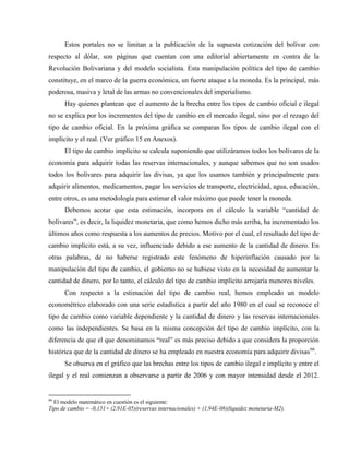 Estos portales no se limitan a la publicación de la supuesta cotización del bolívar con
respecto al dólar, son páginas que cuentan con una editorial abiertamente en contra de la
Revolución Bolivariana y del modelo socialista. Esta manipulación política del tipo de cambio
constituye, en el marco de la guerra económica, un fuerte ataque a la moneda. Es la principal, más
poderosa, masiva y letal de las armas no convencionales del imperialismo.
Hay quienes plantean que el aumento de la brecha entre los tipos de cambio oficial e ilegal
no se explica por los incrementos del tipo de cambio en el mercado ilegal, sino por el rezago del
tipo de cambio oficial. En la próxima gráfica se comparan los tipos de cambio ilegal con el
implícito y el real. (Ver gráfico 15 en Anexos).
El tipo de cambio implícito se calcula suponiendo que utilizáramos todos los bolívares de la
economía para adquirir todas las reservas internacionales, y aunque sabemos que no son usados
todos los bolívares para adquirir las divisas, ya que los usamos también y principalmente para
adquirir alimentos, medicamentos, pagar los servicios de transporte, electricidad, agua, educación,
entre otros, es una metodología para estimar el valor máximo que puede tener la moneda.
Debemos acotar que esta estimación, incorpora en el cálculo la variable “cantidad de
bolívares”, es decir, la liquidez monetaria, que como hemos dicho más arriba, ha incrementado los
últimos años como respuesta a los aumentos de precios. Motivo por el cual, el resultado del tipo de
cambio implícito está, a su vez, influenciado debido a ese aumento de la cantidad de dinero. En
otras palabras, de no haberse registrado este fenómeno de hiperinflación causado por la
manipulación del tipo de cambio, el gobierno no se hubiese visto en la necesidad de aumentar la
cantidad de dinero, por lo tanto, el cálculo del tipo de cambio implícito arrojaría menores niveles.
Con respecto a la estimación del tipo de cambio real, hemos empleado un modelo
econométrico elaborado con una serie estadística a partir del año 1980 en el cual se reconoce el
tipo de cambio como variable dependiente y la cantidad de dinero y las reservas internacionales
como las independientes. Se basa en la misma concepción del tipo de cambio implícito, con la
diferencia de que el que denominamos “real” es más preciso debido a que considera la proporción
histórica que de la cantidad de dinero se ha empleado en nuestra economía para adquirir divisas66
.
Se observa en el gráfico que las brechas entre los tipos de cambio ilegal e implícito y entre el
ilegal y el real comienzan a observarse a partir de 2006 y con mayor intensidad desde el 2012.
66
El modelo matemático en cuestión es el siguiente:
Tipo de cambio = -0,151+ (2,91E-05)(reservas internacionales) + (1,94E-08)(liquidez monetaria-M2).
 
