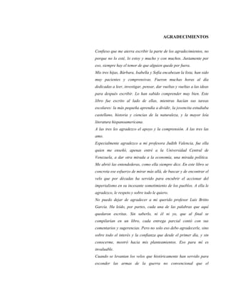 AGRADECIMIENTOS
Confieso que me aterra escribir la parte de los agradecimientos, no
porque no lo esté, lo estoy y mucho y con muchos. Justamente por
eso, siempre hay el temor de que alguien quede por fuera.
Mis tres hijas, Bárbara, Isabella y Sofía encabezan la lista, han sido
muy pacientes y comprensivas. Fueron muchas horas al día
dedicadas a leer, investigar, pensar, dar vueltas y vueltas a las ideas
para después escribir. Lo han sabido comprender muy bien. Este
libro fue escrito al lado de ellas, mientras hacían sus tareas
escolares: la más pequeña aprendía a dividir, la jovencita estudiaba
castellano, historia y ciencias de la naturaleza, y la mayor leía
literatura hispanoamericana.
A las tres les agradezco el apoyo y la comprensión. A las tres las
amo.
Especialmente agradezco a mi profesora Judith Valencia, fue ella
quien me enseñó, apenas entré a la Universidad Central de
Venezuela, a dar otra mirada a la economía, una mirada política.
Me abrió las entendederas, como ella siempre dice. En este libro se
concreta ese esfuerzo de mirar más allá, de buscar y de encontrar el
velo que por décadas ha servido para encubrir el accionar del
imperialismo en su incesante sometimiento de los pueblos. A ella le
agradezco, le respeto y sobre todo le quiero.
No puedo dejar de agradecer a mi querido profesor Luis Britto
García. Ha leído, por partes, cada una de las palabras que aquí
quedaron escritas. Sin saberlo, ni él ni yo, que al final se
compilarían en un libro, cada entrega parcial contó con sus
comentarios y sugerencias. Pero no solo eso debo agradecerle, sino
sobre todo el interés y la confianza que desde el primer día, y sin
conocerme, mostró hacia mis planteamientos. Eso para mí es
invaluable.
Cuando se levantan los velos que históricamente han servido para
esconder las armas de la guerra no convencional que el
 